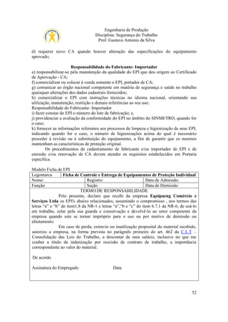 Engenharia de Produção
Disciplina: Segurança do Trabalho
Prof. Gustavo Antonio da Silva
d) requerer novo CA quando houver alteração das especificações do equipamento
aprovado;
Responsabilidade do Fabricante- Importador
e) responsabilizar-se pela manutenção da qualidade do EPI que deu origem ao Certificado
de Aprovação - CA;
f) comercializar ou colocar à venda somente o EPI, portador de CA;
g) comunicar ao órgão nacional competente em matéria de segurança e saúde no trabalho
quaisquer alterações dos dados cadastrais fornecidos;
h) comercializar o EPI com instruções técnicas no idioma nacional, orientando sua
utilização, manutenção, restrição e demais referências ao seu uso;
Responsabilidade do Fabricante- Importador
i) fazer constar do EPI o número do lote de fabricação; e,
j) providenciar a avaliação da conformidade do EPI no âmbito do SINMETRO, quando for
o caso;
k) fornecer as informações referentes aos processos de limpeza e higienização de seus EPI,
indicando quando for o caso, o número de higienizações acima do qual é necessário
proceder à revisão ou à substituição do equipamento, a fim de garantir que os mesmos
mantenham as características de proteção original.
Os procedimentos de cadastramento de fabricante e/ou importador de EPI e de
emissão e/ou renovação de CA devem atender os requisitos estabelecidos em Portaria
específica.
Modelo Ficha de EPI
Logomarca
Ficha de Controle e Entrega de Equipamentos de Proteção Individual
Nome:
Registro:
Data de Admissão
Função
Seção
Data de Demissão
TERMO DE RESPONSABILIDADE
Pelo presente, declaro que recebi da empresa Equipaeng Comércio e
Serviços Ltda os EPI's abaixo relacionados, assumindo o compromisso , nos termos das
letras “a” e “b” do item1.8 da NR-1 e letras “a”,“b e “c” do item 6.7.1 da NR-6, de usá-lo
em trabalho, zelar pela sua guarda e conservação e devolvê-lo ao setor competente da
empresa quando este se tornar impróprio para o uso ou por motivo de demissão ou
afastamento.
Em caso de perda, extravio ou inutilização proposital do material recebido,
autorizo a empresa, na forma prevista no parágrafo primeiro do art. 462 da C.L.T –
Consolidação das Leis do Trabalho, a descontar de meu salário, inclusive no que me
couber a título de indenização por rescisão de contrato de trabalho, a importância
correspondente ao valor do material.
De acordo
Assinatura do Empregado

Data

52

 