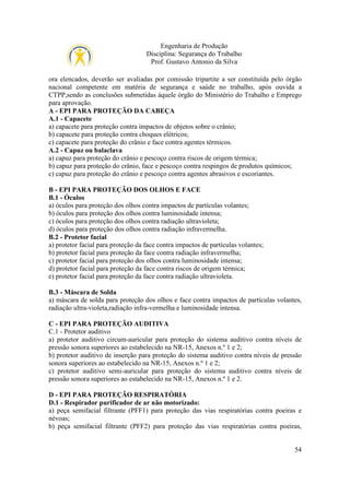 Engenharia de Produção
Disciplina: Segurança do Trabalho
Prof. Gustavo Antonio da Silva
ora elencados, deverão ser avaliadas por comissão tripartite a ser constituída pelo órgão
nacional competente em matéria de segurança e saúde no trabalho, após ouvida a
CTPP,sendo as conclusões submetidas àquele órgão do Ministério do Trabalho e Emprego
para aprovação.
A - EPI PARA PROTEÇÃO DA CABEÇA
A.1 - Capacete
a) capacete para proteção contra impactos de objetos sobre o crânio;
b) capacete para proteção contra choques elétricos;
c) capacete para proteção do crânio e face contra agentes térmicos.
A.2 - Capuz ou balaclava
a) capuz para proteção do crânio e pescoço contra riscos de origem térmica;
b) capuz para proteção do crânio, face e pescoço contra respingos de produtos químicos;
c) capuz para proteção do crânio e pescoço contra agentes abrasivos e escoriantes.
B - EPI PARA PROTEÇÃO DOS OLHOS E FACE
B.1 - Óculos
a) óculos para proteção dos olhos contra impactos de partículas volantes;
b) óculos para proteção dos olhos contra luminosidade intensa;
c) óculos para proteção dos olhos contra radiação ultravioleta;
d) óculos para proteção dos olhos contra radiação infravermelha.
B.2 - Protetor facial
a) protetor facial para proteção da face contra impactos de partículas volantes;
b) protetor facial para proteção da face contra radiação infravermelha;
c) protetor facial para proteção dos olhos contra luminosidade intensa;
d) protetor facial para proteção da face contra riscos de origem térmica;
e) protetor facial para proteção da face contra radiação ultravioleta.
B.3 - Máscara de Solda
a) máscara de solda para proteção dos olhos e face contra impactos de partículas volantes,
radiação ultra-violeta,radiação infra-vermelha e luminosidade intensa.
C - EPI PARA PROTEÇÃO AUDITIVA
C.1 - Protetor auditivo
a) protetor auditivo circum-auricular para proteção do sistema auditivo contra níveis de
pressão sonora superiores ao estabelecido na NR-15, Anexos n.º 1 e 2;
b) protetor auditivo de inserção para proteção do sistema auditivo contra níveis de pressão
sonora superiores ao estabelecido na NR-15, Anexos n.º 1 e 2;
c) protetor auditivo semi-auricular para proteção do sistema auditivo contra níveis de
pressão sonora superiores ao estabelecido na NR-15, Anexos n.º 1 e 2.
D - EPI PARA PROTEÇÃO RESPIRATÓRIA
D.1 - Respirador purificador de ar não motorizado:
a) peça semifacial filtrante (PFF1) para proteção das vias respiratórias contra poeiras e
névoas;
b) peça semifacial filtrante (PFF2) para proteção das vias respiratórias contra poeiras,

54

 