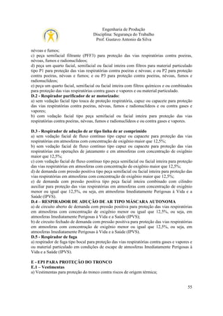 Engenharia de Produção
Disciplina: Segurança do Trabalho
Prof. Gustavo Antonio da Silva
névoas e fumos;
c) peça semifacial filtrante (PFF3) para proteção das vias respiratórias contra poeiras,
névoas, fumos e radionuclídeos;
d) peça um quarto facial, semifacial ou facial inteira com filtros para material particulado
tipo P1 para proteção das vias respiratórias contra poeiras e névoas; e ou P2 para proteção
contra poeiras, névoas e fumos; e ou P3 para proteção contra poeiras, névoas, fumos e
radionuclídeos;
e) peça um quarto facial, semifacial ou facial inteira com filtros químicos e ou combinados
para proteção das vias respiratórias contra gases e vapores e ou material particulado.
D.2 - Respirador purificador de ar motorizado:
a) sem vedação facial tipo touca de proteção respiratória, capuz ou capacete para proteção
das vias respiratórias contra poeiras, névoas, fumos e radionuclídeos e ou contra gases e
vapores;
b) com vedação facial tipo peça semifacial ou facial inteira para proteção das vias
respiratórias contra poeiras, névoas, fumos e radionuclídeos e ou contra gases e vapores.
D.3 - Respirador de adução de ar tipo linha de ar comprimido
a) sem vedação facial de fluxo contínuo tipo capuz ou capacete para proteção das vias
respiratórias em atmosferas com concentração de oxigênio maior que 12,5%;
b) sem vedação facial de fluxo contínuo tipo capuz ou capacete para proteção das vias
respiratórias em operações de jateamento e em atmosferas com concentração de oxigênio
maior que 12,5%;
c) com vedação facial de fluxo contínuo tipo peça semifacial ou facial inteira para proteção
das vias respiratórias em atmosferas com concentração de oxigênio maior que 12,5%;
d) de demanda com pressão positiva tipo peça semifacial ou facial inteira para proteção das
vias respiratórias em atmosferas com concentração de oxigênio maior que 12,5%;
e) de demanda com pressão positiva tipo peça facial inteira combinado com cilindro
auxiliar para proteção das vias respiratórias em atmosferas com concentração de oxigênio
menor ou igual que 12,5%, ou seja, em atmosferas Imediatamente Perigosas à Vida e a
Saúde (IPVS).
D.4 – RESPIRADOR DE ADUÇÃO DE AR TIPO MÁSCARA AUTONOMA
a) de circuito aberto de demanda com pressão positiva para proteção das vias respiratórias
em atmosferas com concentração de oxigênio menor ou igual que 12,5%, ou seja, em
atmosferas Imediatamente Perigosas à Vida e a Saúde (IPVS);
b) de circuito fechado de demanda com pressão positiva para proteção das vias respiratórias
em atmosferas com concentração de oxigênio menor ou igual que 12,5%, ou seja, em
atmosferas Imediatamente Perigosas à Vida e a Saúde (IPVS).
D.5 - Respirador de fuga
a) respirador de fuga tipo bocal para proteção das vias respiratórias contra gases e vapores e
ou material particulado em condições de escape de atmosferas Imediatamente Perigosas à
Vida e a Saúde (IPVS).
E - EPI PARA PROTEÇÃO DO TRONCO
E.1 – Vestimentas
a) Vestimentas para proteção do tronco contra riscos de origem térmica;

55

 