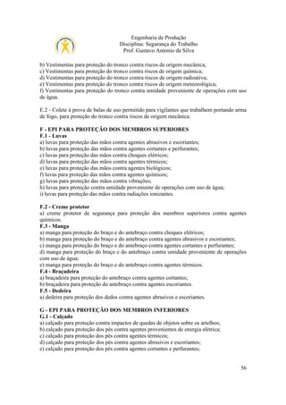 Engenharia de Produção
Disciplina: Segurança do Trabalho
Prof. Gustavo Antonio da Silva
b) Vestimentas para proteção do tronco contra riscos de origem mecânica;
c) Vestimentas para proteção do tronco contra riscos de origem química;
d) Vestimentas para proteção do tronco contra riscos de origem radioativa;
e) Vestimentas para proteção do tronco contra riscos de origem meteorológica;
f) Vestimentas para proteção do tronco contra umidade proveniente de operações com uso
de água.
E.2 - Colete à prova de balas de uso permitido para vigilantes que trabalhem portando arma
de fogo, para proteção do tronco contra riscos de origem mecânica.
F - EPI PARA PROTEÇÃO DOS MEMBROS SUPERIORES
F.1 - Luvas
a) luvas para proteção das mãos contra agentes abrasivos e escoriantes;
b) luvas para proteção das mãos contra agentes cortantes e perfurantes;
c) luvas para proteção das mãos contra choques elétricos;
d) luvas para proteção das mãos contra agentes térmicos;
e) luvas para proteção das mãos contra agentes biológicos;
f) luvas para proteção das mãos contra agentes químicos;
g) luvas para proteção das mãos contra vibrações;
h) luvas para proteção contra umidade proveniente de operações com uso de água;
i) luvas para proteção das mãos contra radiações ionizantes.
F.2 - Creme protetor
a) creme protetor de segurança para proteção dos membros superiores contra agentes
químicos.
F.3 - Manga
a) manga para proteção do braço e do antebraço contra choques elétricos;
b) manga para proteção do braço e do antebraço contra agentes abrasivos e escoriantes;
c) manga para proteção do braço e do antebraço contra agentes cortantes e perfurantes;
d) manga para proteção do braço e do antebraço contra umidade proveniente de operações
com uso de água;
e) manga para proteção do braço e do antebraço contra agentes térmicos.
F.4 - Braçadeira
a) braçadeira para proteção do antebraço contra agentes cortantes;
b) braçadeira para proteção do antebraço contra agentes escoriantes.
F.5 - Dedeira
a) dedeira para proteção dos dedos contra agentes abrasivos e escoriantes.
G - EPI PARA PROTEÇÃO DOS MEMBROS INFERIORES
G.1 - Calçado
a) calçado para proteção contra impactos de quedas de objetos sobre os artelhos;
b) calçado para proteção dos pés contra agentes provenientes de energia elétrica;
c) calçado para proteção dos pés contra agentes térmicos;
d) calçado para proteção dos pés contra agentes abrasivos e escoriantes;
e) calçado para proteção dos pés contra agentes cortantes e perfurantes;

56

 