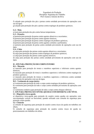 Engenharia de Produção
Disciplina: Segurança do Trabalho
Prof. Gustavo Antonio da Silva
f) calçado para proteção dos pés e pernas contra umidade proveniente de operações com
uso de água;
g) calçado para proteção dos pés e pernas contra respingos de produtos químicos.
G.2 - Meia
a) meia para proteção dos pés contra baixas temperaturas.
G.3 - Perneira
a) perneira para proteção da perna contra agentes abrasivos e escoriantes;
b) perneira para proteção da perna contra agentes térmicos;
c) perneira para proteção da perna contra respingos de produtos químicos;
d) perneira para proteção da perna contra agentes cortantes e perfurantes;
e) perneira para proteção da perna contra umidade proveniente de operações com uso de
água.
G.4 - Calça
a) calça para proteção das pernas contra agentes abrasivos e escoriantes;
b) calça para proteção das pernas contra respingos de produtos químicos;
c) calça para proteção das pernas contra agentes térmicos;
d) calça para proteção das pernas contra umidade proveniente de operações com uso de
água.
H - EPI PARA PROTEÇÃO DO CORPO INTEIRO
H.1 - Macacão
a) macacão para proteção do tronco e membros superiores e inferiores contra agentes
térmicos;
b) macacão para proteção do tronco e membros superiores e inferiores contra respingos de
produtos químicos;
c) macacão para proteção do tronco e membros superiores e inferiores contra umidade
proveniente de operações com uso de água.
H.2 - Vestimenta de corpo inteiro
a) vestimenta para proteção de todo o corpo contra respingos de produtos químicos;
b) vestimenta para proteção de todo o corpo contra umidade proveniente de operações com
água;
c) vestimenta condutiva para proteção de todo o corpo contra choques elétricos.
I - EPI PARA PROTEÇÃO CONTRA QUEDAS COM DIFERENÇA DE NÍVEL
I.1 - Dispositivo trava-queda
a) dispositivo trava-queda para proteção do usuário contra quedas em operações com
movimentação vertical ou horizontal, quando utilizado com cinturão de segurança para
proteção contra quedas.
I.2 - Cinturão
a) cinturão de segurança para proteção do usuário contra riscos de queda em trabalhos em
altura;
b) cinturão de segurança para proteção do usuário contra riscos de queda no
posicionamento em trabalhos em altura.

57

 