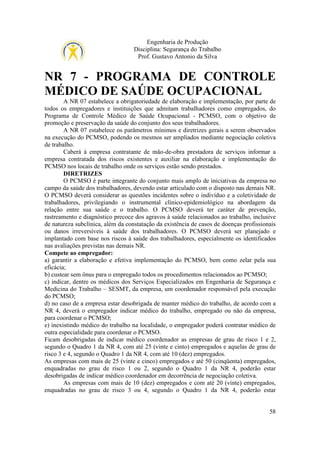 Engenharia de Produção
Disciplina: Segurança do Trabalho
Prof. Gustavo Antonio da Silva

NR 7 - PROGRAMA DE CONTROLE
MÉDICO DE SAÚDE OCUPACIONAL
A NR 07 estabelece a obrigatoriedade de elaboração e implementação, por parte de
todos os empregadores e instituições que admitam trabalhadores como empregados, do
Programa de Controle Médico de Saúde Ocupacional - PCMSO, com o objetivo de
promoção e preservação da saúde do conjunto dos seus trabalhadores.
A NR 07 estabelece os parâmetros mínimos e diretrizes gerais a serem observados
na execução do PCMSO, podendo os mesmos ser ampliados mediante negociação coletiva
de trabalho.
Caberá à empresa contratante de mão-de-obra prestadora de serviços informar a
empresa contratada dos riscos existentes e auxiliar na elaboração e implementação do
PCMSO nos locais de trabalho onde os serviços estão sendo prestados.
DIRETRIZES
O PCMSO é parte integrante do conjunto mais amplo de iniciativas da empresa no
campo da saúde dos trabalhadores, devendo estar articulado com o disposto nas demais NR.
O PCMSO deverá considerar as questões incidentes sobre o indivíduo e a coletividade de
trabalhadores, privilegiando o instrumental clínico-epidemiológico na abordagem da
relação entre sua saúde e o trabalho. O PCMSO deverá ter caráter de prevenção,
rastreamento e diagnóstico precoce dos agravos à saúde relacionados ao trabalho, inclusive
de natureza subclínica, além da constatação da existência de casos de doenças profissionais
ou danos irreversíveis à saúde dos trabalhadores. O PCMSO deverá ser planejado e
implantado com base nos riscos à saúde dos trabalhadores, especialmente os identificados
nas avaliações previstas nas demais NR.
Compete ao empregador:
a) garantir a elaboração e efetiva implementação do PCMSO, bem como zelar pela sua
eficácia;
b) custear sem ônus para o empregado todos os procedimentos relacionados ao PCMSO;
c) indicar, dentre os médicos dos Serviços Especializados em Engenharia de Segurança e
Medicina do Trabalho – SESMT, da empresa, um coordenador responsável pela execução
do PCMSO;
d) no caso de a empresa estar desobrigada de manter médico do trabalho, de acordo com a
NR 4, deverá o empregador indicar médico do trabalho, empregado ou não da empresa,
para coordenar o PCMSO;
e) inexistindo médico do trabalho na localidade, o empregador poderá contratar médico de
outra especialidade para coordenar o PCMSO.
Ficam desobrigadas de indicar médico coordenador as empresas de grau de risco 1 e 2,
segundo o Quadro 1 da NR 4, com até 25 (vinte e cinto) empregados e aquelas de grau de
risco 3 e 4, segundo o Quadro 1 da NR 4, com até 10 (dez) empregados.
As empresas com mais de 25 (vinte e cinco) empregados e até 50 (cinqüenta) empregados,
enquadradas no grau de risco 1 ou 2, segundo o Quadro 1 da NR 4, poderão estar
desobrigadas de indicar médico coordenador em decorrência de negociação coletiva.
As empresas com mais de 10 (dez) empregados e com até 20 (vinte) empregados,
enquadradas no grau de risco 3 ou 4, segundo o Quadro 1 da NR 4, poderão estar

58

 