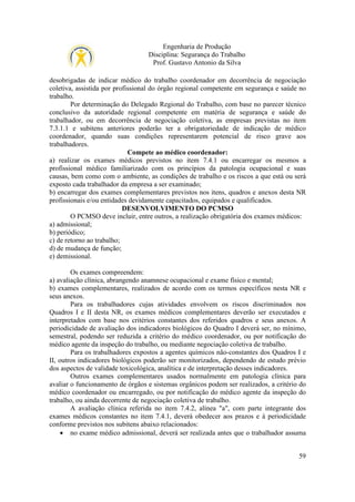Engenharia de Produção
Disciplina: Segurança do Trabalho
Prof. Gustavo Antonio da Silva
desobrigadas de indicar médico do trabalho coordenador em decorrência de negociação
coletiva, assistida por profissional do órgão regional competente em segurança e saúde no
trabalho.
Por determinação do Delegado Regional do Trabalho, com base no parecer técnico
conclusivo da autoridade regional competente em matéria de segurança e saúde do
trabalhador, ou em decorrência de negociação coletiva, as empresas previstas no item
7.3.1.1 e subitens anteriores poderão ter a obrigatoriedade de indicação de médico
coordenador, quando suas condições representarem potencial de risco grave aos
trabalhadores.
Compete ao médico coordenador:
a) realizar os exames médicos previstos no item 7.4.1 ou encarregar os mesmos a
profissional médico familiarizado com os princípios da patologia ocupacional e suas
causas, bem como com o ambiente, as condições de trabalho e os riscos a que está ou será
exposto cada trabalhador da empresa a ser examinado;
b) encarregar dos exames complementares previstos nos itens, quadros e anexos desta NR
profissionais e/ou entidades devidamente capacitados, equipados e qualificados.
DESENVOLVIMENTO DO PCMSO
O PCMSO deve incluir, entre outros, a realização obrigatória dos exames médicos:
a) admissional;
b) periódico;
c) de retorno ao trabalho;
d) de mudança de função;
e) demissional.
Os exames compreendem:
a) avaliação clínica, abrangendo anamnese ocupacional e exame físico e mental;
b) exames complementares, realizados de acordo com os termos específicos nesta NR e
seus anexos.
Para os trabalhadores cujas atividades envolvem os riscos discriminados nos
Quadros I e II desta NR, os exames médicos complementares deverão ser executados e
interpretados com base nos critérios constantes dos referidos quadros e seus anexos. A
periodicidade de avaliação dos indicadores biológicos do Quadro I deverá ser, no mínimo,
semestral, podendo ser reduzida a critério do médico coordenador, ou por notificação do
médico agente da inspeção do trabalho, ou mediante negociação coletiva de trabalho.
Para os trabalhadores expostos a agentes químicos não-constantes dos Quadros I e
II, outros indicadores biológicos poderão ser monitorizados, dependendo de estudo prévio
dos aspectos de validade toxicológica, analítica e de interpretação desses indicadores.
Outros exames complementares usados normalmente em patologia clínica para
avaliar o funcionamento de órgãos e sistemas orgânicos podem ser realizados, a critério do
médico coordenador ou encarregado, ou por notificação do médico agente da inspeção do
trabalho, ou ainda decorrente de negociação coletiva de trabalho.
A avaliação clínica referida no item 7.4.2, alínea "a", com parte integrante dos
exames médicos constantes no item 7.4.1, deverá obedecer aos prazos e à periodicidade
conforme previstos nos subitens abaixo relacionados:
• no exame médico admissional, deverá ser realizada antes que o trabalhador assuma
59

 