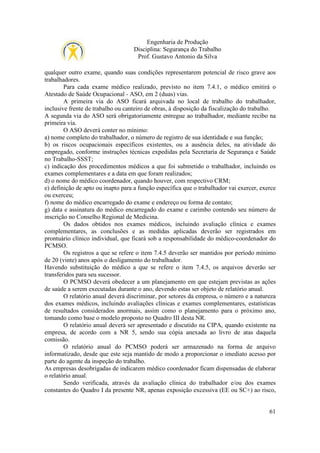 Engenharia de Produção
Disciplina: Segurança do Trabalho
Prof. Gustavo Antonio da Silva
qualquer outro exame, quando suas condições representarem potencial de risco grave aos
trabalhadores.
Para cada exame médico realizado, previsto no item 7.4.1, o médico emitirá o
Atestado de Saúde Ocupacional - ASO, em 2 (duas) vias.
A primeira via do ASO ficará arquivada no local de trabalho do trabalhador,
inclusive frente de trabalho ou canteiro de obras, à disposição da fiscalização do trabalho.
A segunda via do ASO será obrigatoriamente entregue ao trabalhador, mediante recibo na
primeira via.
O ASO deverá conter no mínimo:
a) nome completo do trabalhador, o número de registro de sua identidade e sua função;
b) os riscos ocupacionais específicos existentes, ou a ausência deles, na atividade do
empregado, conforme instruções técnicas expedidas pela Secretaria de Segurança e Saúde
no Trabalho-SSST;
c) indicação dos procedimentos médicos a que foi submetido o trabalhador, incluindo os
exames complementares e a data em que foram realizados;
d) o nome do médico coordenador, quando houver, com respectivo CRM;
e) definição de apto ou inapto para a função específica que o trabalhador vai exercer, exerce
ou exerceu;
f) nome do médico encarregado do exame e endereço ou forma de contato;
g) data e assinatura do médico encarregado do exame e carimbo contendo seu número de
inscrição no Conselho Regional de Medicina.
Os dados obtidos nos exames médicos, incluindo avaliação clínica e exames
complementares, as conclusões e as medidas aplicadas deverão ser registrados em
prontuário clínico individual, que ficará sob a responsabilidade do médico-coordenador do
PCMSO.
Os registros a que se refere o item 7.4.5 deverão ser mantidos por período mínimo
de 20 (vinte) anos após o desligamento do trabalhador.
Havendo substituição do médico a que se refere o item 7.4.5, os arquivos deverão ser
transferidos para seu sucessor.
O PCMSO deverá obedecer a um planejamento em que estejam previstas as ações
de saúde a serem executadas durante o ano, devendo estas ser objeto de relatório anual.
O relatório anual deverá discriminar, por setores da empresa, o número e a natureza
dos exames médicos, incluindo avaliações clínicas e exames complementares, estatísticas
de resultados considerados anormais, assim como o planejamento para o próximo ano,
tomando como base o modelo proposto no Quadro III desta NR.
O relatório anual deverá ser apresentado e discutido na CIPA, quando existente na
empresa, de acordo com a NR 5, sendo sua cópia anexada ao livro de atas daquela
comissão.
O relatório anual do PCMSO poderá ser armazenado na forma de arquivo
informatizado, desde que este seja mantido de modo a proporcionar o imediato acesso por
parte do agente da inspeção do trabalho.
As empresas desobrigadas de indicarem médico coordenador ficam dispensadas de elaborar
o relatório anual.
Sendo verificada, através da avaliação clínica do trabalhador e/ou dos exames
constantes do Quadro I da presente NR, apenas exposição excessiva (EE ou SC+) ao risco,

61

 