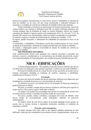 Engenharia de Produção
Disciplina: Segurança do Trabalho
Prof. Gustavo Antonio da Silva
mesmo sem qualquer sintomatologia ou sinal clínico, deverá o trabalhador ser afastado do
local de trabalho, ou do risco, até que esteja normalizado o indicador biológico de
exposição e as medidas de controle nos ambientes de trabalho tenham sido adotadas.
Sendo constatada a ocorrência ou agravamento de doenças profissionais, através de
exames médicos que incluam os definidos nesta NR; ou sendo verificadas alterações que
revelem qualquer tipo de disfunção de órgão ou sistema biológico, através dos exames
constantes dos Quadros I (apenas aqueles com interpretação SC) e II, e do item 7.4.2.3 da
presente NR, mesmo sem sintomatologia, caberá ao médico-coordenador ou encarregado:
a) solicitar à empresa a emissão da Comunicação de Acidente do Trabalho - CAT;
b) indicar, quando necessário, o afastamento do trabalhador da exposição ao risco, ou do
trabalho;
c) encaminhar o trabalhador à Previdência Social para estabelecimento de nexo causal,
avaliação de incapacidade e definição da conduta previdenciária em relação ao trabalho;
d) orientar o empregador quanto à necessidade de adoção de medidas de controle no
ambiente de trabalho.
DOS PRIMEIROS SOCORROS.
Todo estabelecimento deverá estar equipado com material necessário à prestação dos
primeiros socorros, considerando-se as características da atividade desenvolvida; manter
esse material guardado em local adequado e aos cuidados de pessoa treinada para esse fim.

NR 8 - EDIFICAÇÕES
A Norma Regulamentadora - NR estabelece requisitos técnicos mínimos que devem
ser observados nas edificações, para garantir segurança e conforto aos que nelas trabalhem.
Os locais de trabalho devem ter a altura do piso ao teto, pé direito, de acordo com as
posturas municipais, atendidas as condições de conforto, segurança e salubridade,
estabelecidas na Portaria 3.214/78.
Circulação
Os pisos dos locais de trabalho não devem apresentar saliências nem depressões que
prejudiquem a circulação de pessoas ou a movimentação de materiais.
As aberturas nos pisos e nas paredes devem ser protegidas de forma que impeçam a
queda de pessoas ou objetos.
Os pisos, as escadas e rampas devem oferecer resistência suficiente para suportar as
cargas móveis e fixas, para as quais a edificação se destina.
As rampas e as escadas fixas de qualquer tipo devem ser construídas de acordo com
as normas técnicas oficiais e mantidas em perfeito estado de conservação.
Nos pisos, escadas, rampas, corredores e passagens dos locais de trabalho, onde
houver perigo de escorregamento, serão empregados materiais ou processos
antiderrapantes.
Os andares acima do solo devem dispor de proteção adequada contra quedas, de
acordo com as normas técnicas e legislações municipais, atendidas as condições de
segurança e conforto.
Proteção contra intempéries.
As partes externas, bem como todas as que separem unidades autônomas de uma
edificação, ainda que não acompanhem sua estrutura, devem, obrigatoriamente, observar as
62

 