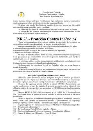 Engenharia de Produção
Disciplina: Segurança do Trabalho
Prof. Gustavo Antonio da Silva
normas técnicas oficiais relativas à resistência ao fogo, isolamento térmico, isolamento e
condicionamento acústico, resistência estrutural e impermeabilidade.
Os pisos e as paredes dos locais de trabalho devem ser, sempre que necessário,
impermeabilizados e protegidos contra a umidade.
As coberturas dos locais de trabalho devem assegurar proteção contra as chuvas.
As edificações dos locais de trabalho devem ser projetadas e construídas de modo a
evitar insolação excessiva ou falta de insolação.

NR 23 - Proteção Contra Incêndios
Todos os empregadores devem adotar medidas de prevenção de incêndios, em
conformidade com a legislação estadual e as normas técnicas aplicáveis.
O empregador deve providenciar para todos os trabalhadores informações sobre:
a) utilização dos equipamentos de combate ao incêndio;
b) procedimentos para evacuação dos locais de trabalho com segurança;
c) dispositivos de alarme existentes.
Os locais de trabalho deverão dispor de saídas, em número suficiente e dispostas de
modo que aqueles que se encontrem nesses locais possam abandoná-los com rapidez e
segurança, em caso de emergência.
As aberturas, saídas e vias de passagem devem ser claramente assinaladas por meio
de placas ou sinais luminosos, indicando a direção da saída.
Nenhuma saída de emergência deverá ser fechada à chave ou presa durante a
jornada de trabalho.
As saídas de emergência podem ser equipadas com dispositivos de travamento que
permitam fácil abertura do interior do estabelecimento.
Serviço de Segurança Contra Incêndio e Pânico
Prevenção contra incêndio e pânico: Conjunto de ações e medidas que visam a
orientação das pessoas, objetivando diminuir a possibilidade da ocorrência de um princípio
de incêndio e pânico, e estabelecer o comportamento a ser adotado frente à emergência.
Processo de segurança contra incêndio e pânico (PSCIP): Documentação que
contém os elementos formais das medidas de proteção contra incêndio e pânico de uma
edificação ou área de risco que deve ser apresentada no CBMMG para avaliação em análise
técnica.
Decreto 44.746 de 29/02/2008 regulamenta a Lei 14.130, de 19 de dezembro de
2001, que dispõe sobre a prevenção contra incêndio e pânico no Estado e dá outras
providências.
Instrução Técnica é o documento elaborado pelo Corpo de Bombeiros Militar de
Minas Gerais com objetivo de normalizar medidas e procedimentos de segurança,
prevenção e proteção contra incêndio e pânico nas edificações e áreas de risco.
Segue relação das ITs publicadas no site do CBMMG (www.bombeiros.mg.gov.br):
IT01 - Procedimento Administrativo
IT02 - Terminologia de Proteção Contra Incêndio e Pânico
IT03 - Símbolos Gráfico para Projetos de Segurança Contra Incêndio e Pânico
IT04 - Acesso de Viatura nas Edificações e Áreas de Risco
63

 