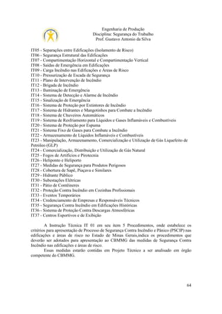 Engenharia de Produção
Disciplina: Segurança do Trabalho
Prof. Gustavo Antonio da Silva
IT05 - Separações entre Edificações (Isolamento de Risco)
IT06 - Segurança Estrutural das Edificações
IT07 - Compartimentação Horizontal e Compartimentação Vertical
IT08 - Saídas de Emergência em Edificações
IT09 - Carga Incêndio nas Edificações e Áreas de Risco
IT10 - Pressurização de Escada de Segurança
IT11 - Plano de Intervenção de Incêndio
IT12 - Brigada de Incêndio
IT13 - Iluminação de Emergência
IT14 - Sistema de Detecção e Alarme de Incêndio
IT15 - Sinalização de Emergência
IT16 - Sistema de Proteção por Extintores de Incêndio
IT17 - Sistema de Hidrantes e Mangotinhos para Combate a Incêndio
IT18 - Sistema de Chuveiros Automáticos
IT19 - Sistema de Resfriamento para Líquidos e Gases Inflamáveis e Combustíveis
IT20 - Sistema de Proteção por Espuma
IT21 - Sistema Fixo de Gases para Combate a Incêndio
IT22 - Armazenamento de Líquidos Inflamáveis e Combustíveis
IT23 - Manipulação, Armazenamento, Comercialização e Utilização de Gás Liquefeito de
Petróleo (GLP)
IT24 - Comercialização, Distribuição e Utilização de Gás Natural
IT25 - Fogos de Artifícios e Pirotecnia
IT26 - Heliponto e Heliporto
IT27 - Medidas de Segurança para Produtos Perigosos
IT28 - Cobertura de Sapê, Piaçava e Similares
IT29 - Hidrante Público
IT30 - Subestações Elétricas
IT31 - Pátio de Contêineres
IT32 - Proteção Contra Incêndio em Cozinhas Profissionais
IT33 - Eventos Temporários
IT34 - Credenciamento de Empresas e Responsáveis Técnicos
IT35 - Segurança Contra Incêndio em Edificações Históricas
IT36 - Sistema de Proteção Contra Descargas Atmosféricas
IT37 - Centros Esportivos e de Exibição
A Instrução Técnica IT 01 em seu item 5 Procedimentos, onde estabelece os
critérios para apresentação de Processo de Segurança Contra Incêndio e Pânico (PSCIP) nas
edificações e áreas de risco no Estado de Minas Gerais,indica os procedimentos que
deverão ser adotados para apresentação ao CBMMG das medidas de Segurança Contra
Incêndio nas edificações e áreas de risco.
Essas medidas estarão contidas em Projeto Técnico a ser analisado em órgão
competente do CBMMG.

64

 