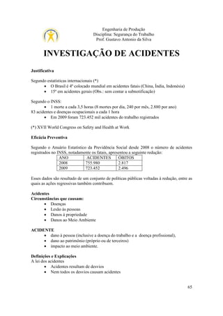 Engenharia de Produção
Disciplina: Segurança do Trabalho
Prof. Gustavo Antonio da Silva

INVESTIGAÇÃO DE ACIDENTES
Justificativa
Segundo estatísticas internacionais (*)
• O Brasil é 4º colocado mundial em acidentes fatais (China, Índia, Indonésia)
• 15º em acidentes gerais (Obs.: sem contar a subnotificação)
Segundo o INSS:
• 1 morte a cada 3,5 horas (8 mortes por dia, 240 por mês, 2.880 por ano)
83 acidentes e doenças ocupacionais a cada 1 hora
• Em 2009 foram 723.452 mil acidentes do trabalho registrados
(*) XVII World Congress on Safety and Health at Work
Eficácia Preventiva
Segundo o Anuário Estatístico da Previdência Social desde 2008 o número de acidentes
registrados no INSS, notadamente os fatais, apresentou a seguinte redução:
ANO
ACIDENTES
ÓBITOS
2008
755.980
2.817
2009
723.452
2.496
Esses dados são resultado de um conjunto de políticas públicas voltadas à redução, entre as
quais as ações regressivas também contribuem.
Acidentes
Circunstâncias que causam:
• Doenças
• Lesão às pessoas
• Danos à propriedade
• Danos ao Meio Ambiente
ACIDENTE
• dano à pessoa (inclusive a doença do trabalho e a doença profissional),
• dano ao patrimônio (próprio ou de terceiros)
• impacto ao meio ambiente.
Definições e Explicações
A lei dos acidentes
• Acidentes resultam de desvios
• Nem todos os desvios causam acidentes
65

 