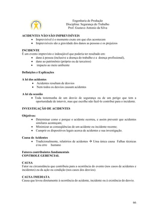 Engenharia de Produção
Disciplina: Segurança do Trabalho
Prof. Gustavo Antonio da Silva
ACIDENTES NÃO SÃO IMPREVISÍVEIS
• Imprevisível é o momento exato em que eles acontecem
• Imprevisíveis são a gravidade dos danos as pessoas e os prejuízos
INCIDENTE
É um evento imprevisto e indesejável que poderia ter resultado em:
• dano à pessoa (inclusive a doença do trabalho e a doença profissional),
• dano ao patrimônio (próprio ou de terceiros)
• impacto ao meio ambiente
Definições e Explicações
A lei dos acidentes
• Acidentes resultam de desvios
• Nem todos os desvios causam acidentes
A lei da ocasião
• Toda testemunha de um desvio de segurança ou de um perigo que tem a
oportunidade de intervir, mas que escolhe não fazê-lo contribui para o incidente.
INVESTIGAÇÃO DE ACIDENTES
Objetivos:
• Determinar como e porque o acidente ocorreu, e assim prevenir que acidentes
similares aconteçam;
• Minimizar as conseqüências de um acidente ou incidente recente;
• Cumprir os dispositivos legais acerca de acidentes e sua investigação.
Causa de Acidentes
• Tradicionalmente, relatórios de acidentes
e/ou erro humano

Uma única causa Falhas técnicas

Fatores contribuintes fundamentais
CONTROLE GERENCIAL
CAUSA
Fator ou circunstância que contribuiu para a ocorrência do evento (nos casos de acidentes e
incidentes) ou da ação ou condição (nos casos dos desvios).
CAUSA IMEDIATA
Causa que levou diretamente à ocorrência do acidente, incidente ou à existência do desvio.

66

 