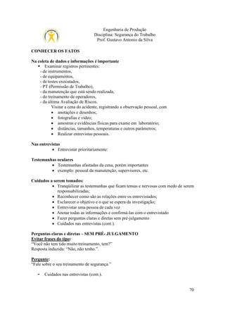 Engenharia de Produção
Disciplina: Segurança do Trabalho
Prof. Gustavo Antonio da Silva
CONHECER OS FATOS
Na coleta de dados e informações é importante
Examinar registros pertinentes:
- de instrumentos,
- de equipamentos,
- de testes executados,
- PT (Permissão de Trabalho),
- da manutenção que está sendo realizada,
- do treinamento de operadores,
- da última Avaliação de Riscos.
Visitar a cena do acidente, registrando a observação pessoal, com
• anotações e desenhos;
• fotografias e vídeo;
• amostras e evidências físicas para exame em laboratório;
• distâncias, tamanhos, temperaturas e outros parâmetros;
• Realizar entrevistas pessoais.
Nas entrevistas
• Entrevistar prioritariamente:
Testemunhas oculares
• Testemunhas afastadas da cena, porém importantes
• exemplo: pessoal da manutenção, supervisores, etc.
Cuidados a serem tomados:
• Tranqüilizar as testemunhas que ficam tensas e nervosas com medo de serem
responsabilizadas;
• Reconhecer como são as relações entre os entrevistados;
• Esclarecer o objetivo e o que se espera da investigação;
• Entrevistar uma pessoa de cada vez
• Anotar todas as informações e confirmá-las com o entrevistado
• Fazer perguntas claras e diretas sem pré-julgamento
• Cuidados nas entrevistas (cont.).
Perguntas claras e diretas – SEM PRÉ- JULGAMENTO
Evitar frases do tipo:
“Você não tem tido muito treinamento, tem?”
Resposta induzida: “Não, não tenho.”.
Pergunte:
“Fale sobre o seu treinamento de segurança.”
•

Cuidados nas entrevistas (cont.).

70

 
