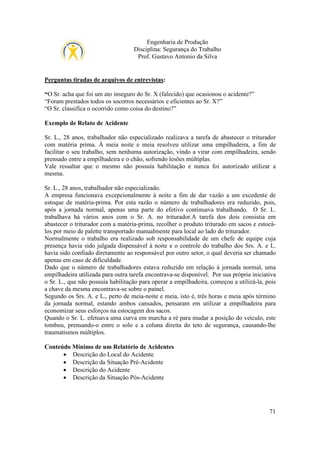 Engenharia de Produção
Disciplina: Segurança do Trabalho
Prof. Gustavo Antonio da Silva

Perguntas tiradas de arquivos de entrevistas:
“O Sr. acha que foi um ato inseguro do Sr. X (falecido) que ocasionou o acidente?”
“Foram prestados todos os socorros necessários e eficientes ao Sr. X?”
“O Sr. classifica o ocorrido como coisa do destino?”
Exemplo de Relato de Acidente
Sr. L., 28 anos, trabalhador não especializado realizava a tarefa de abastecer o triturador
com matéria prima. À meia noite e meia resolveu utilizar uma empilhadeira, a fim de
facilitar o seu trabalho, sem nenhuma autorização, vindo a virar com empilhadeira, sendo
prensado entre a empilhadeira e o chão, sofrendo lesões múltiplas.
Vale ressaltar que o mesmo não possuía habilitação e nunca foi autorizado utilizar a
mesma.
Sr. L., 28 anos, trabalhador não especializado.
A empresa funcionava excepcionalmente à noite a fim de dar vazão a um excedente de
estoque de matéria-prima. Por esta razão o número de trabalhadores era reduzido, pois,
após a jornada normal, apenas uma parte do efetivo continuava trabalhando. O Sr. L.
trabalhava há vários anos com o Sr. A. no triturador.A tarefa dos dois consistia em
abastecer o triturador com a matéria-prima, recolher o produto triturado em sacos e estocálos por meio de palette transportado manualmente para local ao lado do triturador.
Normalmente o trabalho era realizado sob responsabilidade de um chefe de equipe cuja
presença havia sido julgada dispensável à noite e o controle do trabalho dos Srs. A. e L.
havia sido confiado diretamente ao responsável por outro setor, o qual deveria ser chamado
apenas em caso de dificuldade.
Dado que o número de trabalhadores estava reduzido em relação à jornada normal, uma
empilhadeira utilizada para outra tarefa encontrava-se disponível. Por sua própria iniciativa
o Sr. L., que não possuía habilitação para operar a empilhadeira, começou a utilizá-la, pois
a chave da mesma encontrava-se sobre o painel.
Segundo os Srs. A. e L., perto de meia-noite e meia, isto é, três horas e meia após término
da jornada normal, estando ambos cansados, pensaram em utilizar a empilhadeira para
economizar seus esforços na estocagem dos sacos.
Quando o Sr. L. efetuava uma curva em marcha a ré para mudar a posição do veículo, este
tombou, prensando-o entre o solo e a coluna direita do teto de segurança, causando-lhe
traumatismos múltiplos.
Conteúdo Mínimo de um Relatório de Acidentes
• Descrição do Local do Acidente
• Descrição da Situação Pré-Acidente
• Descrição do Acidente
• Descrição da Situação Pós-Acidente

71

 