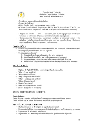 Engenharia de Produção
Disciplina: Segurança do Trabalho
Prof. Gustavo Antonio da Silva
- Pressão por tempo e Carga de trabalho;
- Percepção do Risco;
- Muita familiaridade com o processo ou operação;
- Cultura Organizacional, Segurança é PRIORIDADE, (deveria ser VALOR), na
verdade Produção sempre será PRIORIDADE (discurso diferente da realidade);
- Regras são criadas
após
acidentes, sem a participação dos envolvidos,
tornando-as extensas e difíceis de serem internalizadas e cumpridas;
- Comportamento Econômico. Maximizar benefícios e minimizar custos - Em
relação a violações isto pode significar optar entre um caminho rápido e fácil, sem
preocupação com danos às pessoas e equipamentos.
CONCLUSÕES
• Usando adequadamente análise Falhas Humanas por Violações, identificamos áreas
onde regras e procedimentos não são seguidos.
• Como podemos eliminar?
1. Entendendo as forças e fraquezas dos seres humanos;
2. Identificando condições que podem causar erros humanos;
3. Implementando estratégias para reduzir a probabilidade de erros;
4. Reduzindo a vulnerabilidade dos sistemas à tendências de erros humanos.
PLANO DE AÇÃO
•
•
•
•
•
•
•
•
•

O plano de Ação 5W2H1S é composto por 8 palavras inglês.
What - O que será feito?
Who - Quem vai fazer?
Why - Porque deverá ser feito?
Where - Onde deverá ser feito?
When - Quando fazer?
How - Como fazer?
How Much - Quanto vai custar?
Show - Indicador de eficiência

CUSTO DIRETO E CUSTO INDIRETO
Custo Indireto
Custo direto é a quantia total dos benefícios pagos pelas companhias de seguro
Custo indireto são os gastos diretamente assumidos pelas empresas
PREJUÍZOS COM OS ACIDENTES
• Multas, incluindo as de origem da legislação ambiental
• Passivos trabalhistas com pagamento de indenizações por lesões, doenças ou mortes
• Pagamentos de adicionais trabalhistas
• Pagamentos de GEFIP majoradas em função de aposentadorias especiais
78

 