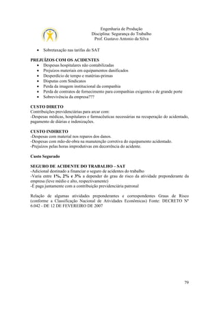 Engenharia de Produção
Disciplina: Segurança do Trabalho
Prof. Gustavo Antonio da Silva
•

Sobretaxação nas tarifas do SAT

PREJUÍZOS COM OS ACIDENTES
• Despesas hospitalares não contabilizadas
• Prejuízos materiais em equipamentos danificados
• Desperdício de tempo e matérias-primas
• Disputas com Sindicatos
• Perda da imagem institucional da companhia
• Perda de contratos de fornecimento para companhias exigentes e de grande porte
• Sobrevivência da empresa???
CUSTO DIRETO
Contribuições previdenciárias para arcar com:
-Despesas médicas, hospitalares e farmacêuticas necessárias na recuperação do acidentado,
pagamento de diárias e indenizações.
CUSTO INDIRETO
-Despesas com material nos reparos dos danos.
-Despesas com mão-de-obra na manutenção corretiva do equipamento acidentado.
-Prejuízos pelas horas improdutivas em decorrência do acidente.
Custo Segurado
SEGURO DE ACIDENTE DO TRABALHO – SAT
-Adicional destinado a financiar o seguro de acidentes do trabalho
-Varia entre 1%, 2% e 3% a depender do grau de risco da atividade preponderante da
empresa (leve médio e alto, respectivamente)
-É paga juntamente com a contribuição previdenciária patronal
Relação de algumas atividades preponderantes e correspondentes Graus de Risco
(conforme a Classificação Nacional de Atividades Econômicas) Fonte: DECRETO Nº
6.042 - DE 12 DE FEVEREIRO DE 2007

79

 