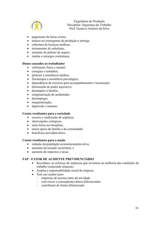 Engenharia de Produção
Disciplina: Segurança do Trabalho
Prof. Gustavo Antonio da Silva
•
•
•
•
•
•

pagamento de horas extras;
atrasos no cronograma de produção e entrega;
cobertura de licenças médicas;
treinamento de substituto;
aumento do prêmio de seguro;
multas e encargos contratuais;

Danos causados ao trabalhador
• sofrimento físico e mental;
• cirurgias e remédios;
• próteses e assistência médica;
• fisioterapia e assistência psicológica;
• dependência de terceiros para acompanhamento e locomoção;
• diminuição do poder aquisitivo;
• desamparo à família;
• estigmatização do acidentado;
• desemprego;
• marginalização;
• depressão e traumas.
Custos resultantes para a sociedade
• socorro e medicação de urgência;
• intervenções cirúrgicas;
• mais leitos nos hospitais;
• maior apoio da família e da comunidade
• benefícios previdenciários.
Custos resultantes para a nação
• redução da população economicamente ativa;
• aumento da taxação securitária; e
• aumento de impostos e taxas.
FAP - FATOR DE ACIDENTE PREVIDENCIÁRIO
• Reconhece os esforços de empresas que investem na melhoria das condições de
trabalho (reduzindo alíquota)
• Amplia a responsabilidade social da empresa
• Tem um caráter justo
– empresas de mesmo ramo de atividade
– com riscos e conseqüentes danos diferenciados
– contribuem de forma diferenciada

81

 