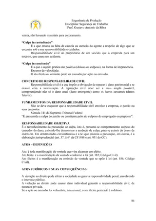Engenharia de Produção
Disciplina: Segurança do Trabalho
Prof. Gustavo Antonio da Silva
valeta, não havendo materiais para escoramento.
“Culpa in custodiendo”
É a que emana da falta de cautela ou atenção do agente a respeito de algo que se
encontra sob a sua responsabilidade e cuidados.
Responsabilidade civil do proprietário de um veículo que o empresta para um
terceiro, que causa um acidente.
“Culpa in comitendo”
É a que o sujeito pratica ato positivo (doloso ou culposo), na forma de imprudência.
Excesso de velocidade.
O ato ilícito ou omissão pode ser causado por ação ou omissão.
CONCEITO DE RESPONSABILIDADE CIVIL
Responsabilidade civil é a que impõe a obrigação de reparar o dano patrimonial e se
exaure com a indenização. A reparação civil deve ser a mais ampla possível,
compreendendo não só o dano atual (dano emergente) como os lucros cessantes (danos
futuros).
FUNDAMENTOS DA RESPONSABILIDADE CIVIL
Não se deve esquecer que a responsabilidade civil envolve a empresa, o patrão ou
seus prepostos.
Súmula 341 do Supremo Tribunal Federal
“É presumida a culpa do patrão ou comitente pelo ato culposo do empregado ou preposto”.
RESPONSABILIDADE OBJETIVA
É o reconhecimento da presunção de culpa, isto é, presume-se comportamento culposo do
causador do dano, cabendo-lhe demonstrar a ausência de culpa, para se eximir do dever de
indenizar. Em determinadas circunstâncias é a lei que enuncia a presunção, em outras, é a
elaboração jurisprudencial (art. 37, § 6° da CF1988 e art. 931 do CC).
ATOS – DEFINIÇÕES
Ato: é toda manifestação de vontade que visa alcançar um efeito.
Ato lícito: é a manifestação da vontade conforme a lei (art. 185, Código Civil).
Ato ilícito: é a manifestação ou omissão de vontade que se opõe à lei (art. 186, Código
Civil).
ATOS JURÍDICOS E SUAS CONSEQUÊNCIAS
A violação ao direito pode afetar a sociedade ao gerar a responsabilidade penal, envolvendo
o interesse público.
A violação ao direito pode causar dano individual gerando a responsabilidade civil, de
natureza privada.
Se a ação ou omissão for voluntária, intencional, o ato ilícito praticado é o doloso.

84

 