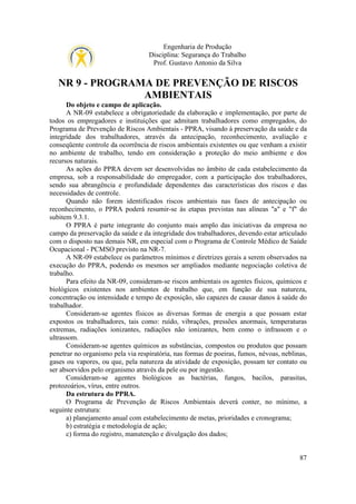 Engenharia de Produção
Disciplina: Segurança do Trabalho
Prof. Gustavo Antonio da Silva

NR 9 - PROGRAMA DE PREVENÇÃO DE RISCOS
AMBIENTAIS
Do objeto e campo de aplicação.
A NR-09 estabelece a obrigatoriedade da elaboração e implementação, por parte de
todos os empregadores e instituições que admitam trabalhadores como empregados, do
Programa de Prevenção de Riscos Ambientais - PPRA, visando à preservação da saúde e da
integridade dos trabalhadores, através da antecipação, reconhecimento, avaliação e
conseqüente controle da ocorrência de riscos ambientais existentes ou que venham a existir
no ambiente de trabalho, tendo em consideração a proteção do meio ambiente e dos
recursos naturais.
As ações do PPRA devem ser desenvolvidas no âmbito de cada estabelecimento da
empresa, sob a responsabilidade do empregador, com a participação dos trabalhadores,
sendo sua abrangência e profundidade dependentes das características dos riscos e das
necessidades de controle.
Quando não forem identificados riscos ambientais nas fases de antecipação ou
reconhecimento, o PPRA poderá resumir-se às etapas previstas nas alíneas "a" e "f" do
subitem 9.3.1.
O PPRA é parte integrante do conjunto mais amplo das iniciativas da empresa no
campo da preservação da saúde e da integridade dos trabalhadores, devendo estar articulado
com o disposto nas demais NR, em especial com o Programa de Controle Médico de Saúde
Ocupacional - PCMSO previsto na NR-7.
A NR-09 estabelece os parâmetros mínimos e diretrizes gerais a serem observados na
execução do PPRA, podendo os mesmos ser ampliados mediante negociação coletiva de
trabalho.
Para efeito da NR-09, consideram-se riscos ambientais os agentes físicos, químicos e
biológicos existentes nos ambientes de trabalho que, em função de sua natureza,
concentração ou intensidade e tempo de exposição, são capazes de causar danos à saúde do
trabalhador.
Consideram-se agentes físicos as diversas formas de energia a que possam estar
expostos os trabalhadores, tais como: ruído, vibrações, pressões anormais, temperaturas
extremas, radiações ionizantes, radiações não ionizantes, bem como o infrassom e o
ultrassom.
Consideram-se agentes químicos as substâncias, compostos ou produtos que possam
penetrar no organismo pela via respiratória, nas formas de poeiras, fumos, névoas, neblinas,
gases ou vapores, ou que, pela natureza da atividade de exposição, possam ter contato ou
ser absorvidos pelo organismo através da pele ou por ingestão.
Consideram-se agentes biológicos as bactérias, fungos, bacilos, parasitas,
protozoários, vírus, entre outros.
Da estrutura do PPRA.
O Programa de Prevenção de Riscos Ambientais deverá conter, no mínimo, a
seguinte estrutura:
a) planejamento anual com estabelecimento de metas, prioridades e cronograma;
b) estratégia e metodologia de ação;
c) forma do registro, manutenção e divulgação dos dados;

87

 