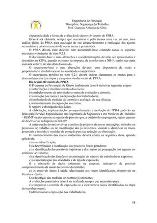 Engenharia de Produção
Disciplina: Segurança do Trabalho
Prof. Gustavo Antonio da Silva
d) periodicidade e forma de avaliação do desenvolvimento do PPRA.
Deverá ser efetuada, sempre que necessário e pelo menos uma vez ao ano, uma
análise global do PPRA para avaliação do seu desenvolvimento e realização dos ajustes
necessários e estabelecimento de novas metas e prioridades.
O PPRA deverá estar descrito num documento-base contendo todos os aspectos
estruturais constantes do item 9.2.1.
O documento-base e suas alterações e complementações deverão ser apresentados e
discutidos na CIPA, quando existente na empresa, de acordo com a NR-5, sendo sua cópia
anexada ao livro de atas desta Comissão.
O documento-base e suas alterações deverão estar disponíveis de modo a
proporcionar o imediato acesso às autoridades competentes.
O cronograma previsto no item 9.2.1 deverá indicar claramente os prazos para o
desenvolvimento das etapas e cumprimento das metas do PPRA.
Do desenvolvimento do PPRA.
O Programa de Prevenção de Riscos Ambientais deverá incluir as seguintes etapas:
a) antecipação e reconhecimentos dos riscos;
b) estabelecimento de prioridades e metas de avaliação e controle;
c) avaliação dos riscos e da exposição dos trabalhadores;
d) implantação de medidas de controle e avaliação de sua eficácia;
e) monitoramento da exposição aos riscos;
f) registro e divulgação dos dados.
A elaboração, implementação, acompanhamento e avaliação do PPRA poderão ser
feitas pelo Serviço Especializado em Engenharia de Segurança e em Medicina do Trabalho
- SESMT ou por pessoa ou equipe de pessoas que, a critério do empregador, sejam capazes
de desenvolver o disposto na NR-09.
A antecipação deverá envolver a análise de projetos de novas instalações, métodos ou
processos de trabalho, ou de modificação dos já existentes, visando a identificar os riscos
potenciais e introduzir medidas de proteção para sua redução ou eliminação.
O reconhecimento dos riscos ambientais deverá conter os seguintes itens, quando
aplicáveis:
a) a sua identificação;
b) a determinação e localização das possíveis fontes geradoras;
c) a identificação das possíveis trajetórias e dos meios de propagação dos agentes no
ambiente de trabalho;
d) a identificação das funções e determinação do número de trabalhadores expostos;
e) a caracterização das atividades e do tipo da exposição;
f) a obtenção de dados existentes na empresa, indicativos de possível
comprometimento da saúde decorrente do trabalho;
g) os possíveis danos à saúde relacionados aos riscos identificados, disponíveis na
literatura técnica;
h) a descrição das medidas de controle já existentes.
A avaliação quantitativa deverá ser realizada sempre que necessária para:
a) comprovar o controle da exposição ou a inexistência riscos identificados na etapa
de reconhecimento;
b) dimensionar a exposição dos trabalhadores;

88

 