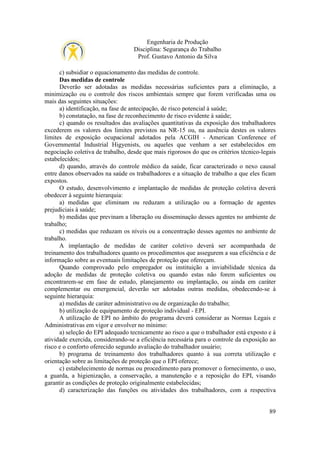 Engenharia de Produção
Disciplina: Segurança do Trabalho
Prof. Gustavo Antonio da Silva
c) subsidiar o equacionamento das medidas de controle.
Das medidas de controle
Deverão ser adotadas as medidas necessárias suficientes para a eliminação, a
minimização ou o controle dos riscos ambientais sempre que forem verificadas uma ou
mais das seguintes situações:
a) identificação, na fase de antecipação, de risco potencial à saúde;
b) constatação, na fase de reconhecimento de risco evidente à saúde;
c) quando os resultados das avaliações quantitativas da exposição dos trabalhadores
excederem os valores dos limites previstos na NR-15 ou, na ausência destes os valores
limites de exposição ocupacional adotados pela ACGIH - American Conference of
Governmental Industrial Higyenists, ou aqueles que venham a ser estabelecidos em
negociação coletiva de trabalho, desde que mais rigorosos do que os critérios técnico-legais
estabelecidos;
d) quando, através do controle médico da saúde, ficar caracterizado o nexo causal
entre danos observados na saúde os trabalhadores e a situação de trabalho a que eles ficam
expostos.
O estudo, desenvolvimento e implantação de medidas de proteção coletiva deverá
obedecer à seguinte hierarquia:
a) medidas que eliminam ou reduzam a utilização ou a formação de agentes
prejudiciais à saúde;
b) medidas que previnam a liberação ou disseminação desses agentes no ambiente de
trabalho;
c) medidas que reduzam os níveis ou a concentração desses agentes no ambiente de
trabalho.
A implantação de medidas de caráter coletivo deverá ser acompanhada de
treinamento dos trabalhadores quanto os procedimentos que assegurem a sua eficiência e de
informação sobre as eventuais limitações de proteção que ofereçam.
Quando comprovado pelo empregador ou instituição a inviabilidade técnica da
adoção de medidas de proteção coletiva ou quando estas não forem suficientes ou
encontrarem-se em fase de estudo, planejamento ou implantação, ou ainda em caráter
complementar ou emergencial, deverão ser adotadas outras medidas, obedecendo-se à
seguinte hierarquia:
a) medidas de caráter administrativo ou de organização do trabalho;
b) utilização de equipamento de proteção individual - EPI.
A utilização de EPI no âmbito do programa deverá considerar as Normas Legais e
Administrativas em vigor e envolver no mínimo:
a) seleção do EPI adequado tecnicamente ao risco a que o trabalhador está exposto e à
atividade exercida, considerando-se a eficiência necessária para o controle da exposição ao
risco e o conforto oferecido segundo avaliação do trabalhador usuário;
b) programa de treinamento dos trabalhadores quanto à sua correta utilização e
orientação sobre as limitações de proteção que o EPI oferece;
c) estabelecimento de normas ou procedimento para promover o fornecimento, o uso,
a guarda, a higienização, a conservação, a manutenção e a reposição do EPI, visando
garantir as condições de proteção originalmente estabelecidas;
d) caracterização das funções ou atividades dos trabalhadores, com a respectiva

89

 