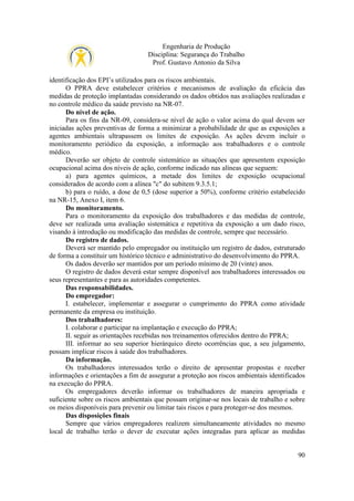 Engenharia de Produção
Disciplina: Segurança do Trabalho
Prof. Gustavo Antonio da Silva
identificação dos EPI’s utilizados para os riscos ambientais.
O PPRA deve estabelecer critérios e mecanismos de avaliação da eficácia das
medidas de proteção implantadas considerando os dados obtidos nas avaliações realizadas e
no controle médico da saúde previsto na NR-07.
Do nível de ação.
Para os fins da NR-09, considera-se nível de ação o valor acima do qual devem ser
iniciadas ações preventivas de forma a minimizar a probabilidade de que as exposições a
agentes ambientais ultrapassem os limites de exposição. As ações devem incluir o
monitoramento periódico da exposição, a informação aos trabalhadores e o controle
médico.
Deverão ser objeto de controle sistemático as situações que apresentem exposição
ocupacional acima dos níveis de ação, conforme indicado nas alíneas que seguem:
a) para agentes químicos, a metade dos limites de exposição ocupacional
considerados de acordo com a alínea "c" do subitem 9.3.5.1;
b) para o ruído, a dose de 0,5 (dose superior a 50%), conforme critério estabelecido
na NR-15, Anexo I, item 6.
Do monitoramento.
Para o monitoramento da exposição dos trabalhadores e das medidas de controle,
deve ser realizada uma avaliação sistemática e repetitiva da exposição a um dado risco,
visando à introdução ou modificação das medidas de controle, sempre que necessário.
Do registro de dados.
Deverá ser mantido pelo empregador ou instituição um registro de dados, estruturado
de forma a constituir um histórico técnico e administrativo do desenvolvimento do PPRA.
Os dados deverão ser mantidos por um período mínimo de 20 (vinte) anos.
O registro de dados deverá estar sempre disponível aos trabalhadores interessados ou
seus representantes e para as autoridades competentes.
Das responsabilidades.
Do empregador:
I. estabelecer, implementar e assegurar o cumprimento do PPRA como atividade
permanente da empresa ou instituição.
Dos trabalhadores:
I. colaborar e participar na implantação e execução do PPRA;
II. seguir as orientações recebidas nos treinamentos oferecidos dentro do PPRA;
III. informar ao seu superior hierárquico direto ocorrências que, a seu julgamento,
possam implicar riscos à saúde dos trabalhadores.
Da informação.
Os trabalhadores interessados terão o direito de apresentar propostas e receber
informações e orientações a fim de assegurar a proteção aos riscos ambientais identificados
na execução do PPRA.
Os empregadores deverão informar os trabalhadores de maneira apropriada e
suficiente sobre os riscos ambientais que possam originar-se nos locais de trabalho e sobre
os meios disponíveis para prevenir ou limitar tais riscos e para proteger-se dos mesmos.
Das disposições finais
Sempre que vários empregadores realizem simultaneamente atividades no mesmo
local de trabalho terão o dever de executar ações integradas para aplicar as medidas

90

 