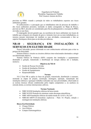 Engenharia de Produção
Disciplina: Segurança do Trabalho
Prof. Gustavo Antonio da Silva
previstas no PPRA visando a proteção de todos os trabalhadores expostos aos riscos
ambientais gerados.
O conhecimento e a percepção que os trabalhadores têm do processo de trabalho e
dos riscos ambientais presentes, incluindo os dados consignados no Mapa de Riscos,
previsto na NR-5, deverão ser considerados para fins de planejamento e execução do PPRA
em todas as suas fases.
O empregador deverá garantir que, na ocorrência de riscos ambientais nos locais de
trabalho que coloquem em situação de grave e iminente risco um ou mais trabalhadores, os
mesmos possam interromper de imediato as suas atividades, comunicando o fato ao
superior hierárquico direto para as devidas providências.
.

NR-10 - SEGURANÇA EM INSTALAÇÕES
SERVIÇOS EM ELETRICIDADE

E

Pessoa Advertida: pessoa informada ou com conhecimento suficiente para evitar os
perigos da eletricidade.
Sistema Elétrico: circuito ou circuitos elétricos inter-relacionados destinados a atingir
um determinado objetivo.
Sistema Elétrico de Potência (SEP): conjunto das instalações e equipamentos
destinados à geração, transmissão e distribuição de energia elétrica até a medição,
inclusive.
Objetivos da NR 10
• Gestão de Pessoas Envolvidas
• Gestão de Instalações Elétricas
• Gestão de Equipamentos
• Responsabilidade
Normas
10.1.2 Esta NR se aplica às fases de geração, transmissão, distribuição e consumo,
incluindo as etapas de projeto, construção, montagem, operação, manutenção das
instalações elétricas e quaisquer trabalhos realizados nas suas proximidades, observando-se
as normas técnicas oficiais estabelecidas pelos órgãos competentes e, na ausência ou
omissão destas, as normas internacionais cabíveis.

•
•
•
•

Normas Nacionais
NBR 5410/04 Instalações elétricas de baixa tensão
NBR 5419/05 Proteção de estruturas contra descargas atmosféricas
NBR 14039 Instalações elétricas de média tensão de 1,0 kV a 36,2 kV
NBR-IEC-60079-14-Atmosferas explosivas - Parte 14: Projeto, seleção e
montagem de instalações elétricas.

Riscos Em Eletricidade
• Choque Elétrico
• Arco Elétrico
• Campos Eletromagnéticos

91

 