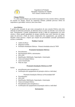 Engenharia de Produção
Disciplina: Segurança do Trabalho
Prof. Gustavo Antonio da Silva
Choque Elétrico
É o efeito patofisiológico que resulta da passagem de uma corrente elétrica, chamada
de corrente de choque, através do organismo humano, podendo provocar efeitos de
importância e gravidades variáveis, bem como fatais.

Arco Elétrico
É gerado pela ionização de gás como consequência de uma conexão Elétrica entre dois
eletrodos de diferentes potenciais, de diferentes fases ou entre um eletrodo e um circuito de
terra. Normalmente é gerado acidentalmente devido à falha de equipamentos em curto
circuito e libera grande quantidade de energia calorífica num curto intervalo de tempo,
capaz de provocar a fusão de metais componentes dos equipamentos, que podem ser
lançados contra pessoas e objetos que estejam nas proximidades causando queimaduras
severas e combustão.
Medidas Controle
• Análise de Risco
• Diagrama Unifilar
• Prontuário Instalações Elétricas – Potencia Instalada acima de 75kW
Prontuário Instalações Elétricas
•
•
•
•
•
•
•

Procedimentos
Documentação SPDA e aterramentos
EPI e EPC
Qualificação, Habilitação, Capacitação e Autorização.
Testes de Isolação Elétrica
Áreas Classificadas
Plano de Ação
Prontuário Instalações Elétricas no SEP

Incluir:
•
•

procedimentos para emergências; e
certificações dos equipamentos de proteção coletiva e individual;

•
•
•
•
•
•

Prontuário Instalações Elétricas na Proximidade SEP
Procedimentos
EPI e EPC
Qualificação, Habilitação, Capacitação e Autorização
Testes de Isolação Elétrica
Procedimentos para emergências; e
Certificações dos equipamentos de proteção coletiva e individual
Instrumentos

92

 