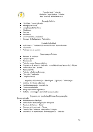 Engenharia de Produção
Disciplina: Segurança do Trabalho
Prof. Gustavo Antonio da Silva

•
•
•
•
•
•
•
•

Proteção Coletiva
Prioridade Desernergização
Na impossibilidade
Isolação das Partes Vivas
Obstáculos
Barreiras
Sinalização
Seccionamento Automático
Bloqueio de Religamento Automático

•
•
•

Proteção Individual
Individual=> Coletiva tecnicamente inviável ou insuficiente
Vestimenta
Proibido uso de adornos

•
•
•
•
•
•
•
•
•
•

Segurança em Projetos
Sistemas de bloqueio
Espaço Seguro
Aterramento
Proteção contra choques elétricos
Dispositivo de Manobra Indicação: verde D desligado/ vermelho L Ligado
Identificação dos Circuitos
Acesso restrito
Proteção Influências Externas
Princípios Funcionais
Compatibilidade

•
•
•
•
•

Segurança na Construção – Montagem – Operação - Manutenção
Controle dos Riscos adicionais
Uso de equipamentos compatíveis
Ferramentas Isoladas
Não pode armazenar produtos
Trabalho somente para trabalhadores autorizados

Segurança em Instalações Elétricas Desenergizadas
Desenergização:
• Seccionamento - Desligar
• Impedimento de Reenergização - Bloquear
• Ausência de Tensão - Testar
• Aterramento temporário - Aterrar
• Proteção dos Elementos energizados- Proteger
• Sinalização de impedimento de reenergização - Sinalizar

93

 