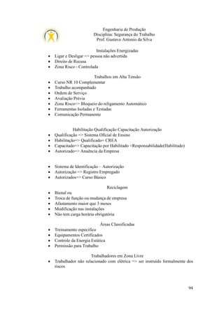 Engenharia de Produção
Disciplina: Segurança do Trabalho
Prof. Gustavo Antonio da Silva

•
•
•

Instalações Energizadas
Ligar e Desligar => pessoa não advertida
Direito de Recusa
Zona Risco - Controlada

•
•
•
•
•
•
•

Trabalhos em Alta Tensão
Curso NR 10 Complementar
Trabalho acompanhado
Ordem de Serviço
Avaliação Prévia
Zona Risco=> Bloqueio do religamento Automático
Ferramentas Isoladas e Testadas
Comunicação Permanente

•
•
•
•

Habilitação Qualificação Capacitação Autorização
Qualificação => Sistema Oficial de Ensino
Habilitação=> Qualificado+ CREA
Capacitado=> Capacitação por Habilitado +Responsabilidade(Habilitado)
Autorizado=> Anuência da Empresa

•
•
•

Sistema de Identificação – Autorização
Autorização => Registro Empregado
Autorizados=> Curso Básico

•
•
•
•
•

Reciclagem
Bienal ou
Troca de função ou mudança de empresa
Afastamento maior que 3 meses
Modificação nas instalações
Não tem carga horária obrigatória
Áreas Classificadas

•
•
•
•

Treinamento especifico
Equipamentos Certificados
Controle da Energia Estática
Permissão para Trabalho

•

Trabalhadores em Zona Livre
Trabalhador não relacionado com elétrica => ser instruído formalmente dos
riscos

94

 