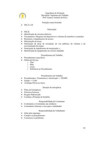 Engenharia de Produção
Disciplina: Segurança do Trabalho
Prof. Gustavo Antonio da Silva
Proteção contra Incêndio
•

NR 23 x IT
Sinalização

•
•
•
•
•
•
•
•

•
•

•
•
•

NR 26
Identificação de circuitos elétricos;
Travamentos e bloqueios de dispositivos e sistemas de manobra e comandos;
Restrições e impedimentos de acesso;
Delimitações de áreas;
Sinalização de áreas de circulação, de vias públicas, de veículos e de
movimentação de cargas;
Sinalização de impedimento de energização; e
Identificação de equipamento ou circuito impedido
Procedimentos de Trabalho
Procedimentos específicos
Ordem de Serviço
o Tipo
o Data
o Local
o Referência ao Procedimento

Procedimentos de Trabalho
Procedimentos, Treinamento e Autorização => SESMT
Equipe => Líder
Avaliação Prévia no início
Situação de emergência

•
•
•
•

Plano de Emergência
Primeiros Socorros
Resgate Padronizado
Combate a Princípio de Incêndio

•
•

Responsabilidade do Contratante
Contratantes e Contratados são solidários
Contratantes informar o risco para o trabalhador

•
•
•

Responsabilidade do Trabalhador
Zelar pela segurança
Cumprir os procedimentos
Comunicar os problemas

95

 
