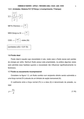 FENÔMENOS DE TRANSPORTE – CAPÍTULO 1 – PROFESSORES: CAMILA - EVALDO – LAURA - VICTOR 6 
1.5.1. Unidades: Sistema FLT (F=força; L=comprimento; T=tempo) 
 
 
= 
 
 
= 
L 
F T 
. 
L 
[ ]  
 
 
 
 
 
 
 
T 
F T 
L 
2 
4 
2 
2 
. 
υ 
 
 
= 
  
m2 
 
MK*S (Técnico): υ 
s 
  
 
= 
  
m2 
 
MKS Giorgi ou SI: υ 
s 
  
 
= 
  
cm2 
CGS: =   
υ stoke (St) 
s 
[centistoke (cSt) = 0,01 St) 
1.6 Fluido ideal 
Fluido ideal é aquele cuja viscosidade é nula, neste caso o fluido escoa sem perdas 
de energia por atrito. Nenhum fluido possui esta propriedade, na prática algumas vezes 
será admitida essa hipótese quando a viscosidade não influenciar significativamente no 
fenômeno. 
1.7 Fluido ou escoamento incompressível 
Considere na figura 1.3, um fluido contido num recipiente cilindro sendo submetido a 
uma força normal (Fn) através de um êmbolo de seção transversal (A). 
O coeficiente entre a força normal (Fn) e a área (A) é denominado de pressão, ou 
seja: 
p = Fn (1.16) 
A 
 