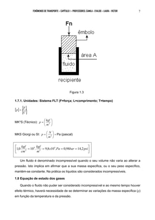 FENÔMENOS DE TRANSPORTE – CAPÍTULO 1 – PROFESSORES: CAMILA - EVALDO – LAURA - VICTOR 7 
Figura 1.3 
1.7.1. Unidades: Sistema FLT (F=força; L=comprimento; T=tempo) 
[ ] [ ] 
p = F 
[L2 ] 
 
p kgf 
=  m2 
MK*S (Técnico):  
 
p N  
Pa (pascal) 
=  m2 
MKS Giorgi ou SI: =  
 
 
 
1,0 kgf 10 . kgf 
9,8 104. 0,98 14,2 
 = = x Pa = bar = psi 
 
m 
cm 
2 
4 
2 
Um fluido é denominado incompressível quando o seu volume não varia ao alterar a 
pressão. Isto implica em afirmar que a sua massa especifica, ou o seu peso específico, 
mantém-se constante. Na prática os líquidos são considerados incompressíveis. 
1.8 Equação de estado dos gases 
Quando o fluido não puder ser considerado incompressível e ao mesmo tempo houver 
efeito térmico, haverá necessidade de se determinar as variações da massa específica (ρ) 
em função da temperatura e da pressão. 
 