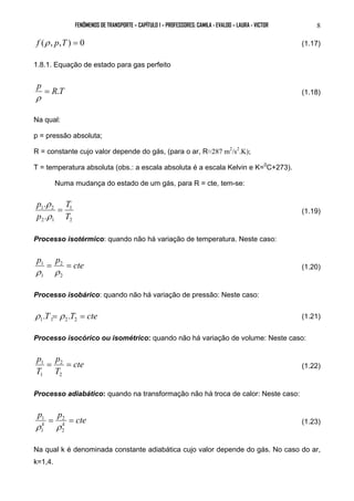 FENÔMENOS DE TRANSPORTE – CAPÍTULO 1 – PROFESSORES: CAMILA - EVALDO – LAURA - VICTOR 8 
f (ρ , p,T ) = 0 (1.17) 
1.8.1. Equação de estado para gas perfeito 
p = R.T 
ρ (1.18) 
Na qual: 
p = pressão absoluta; 
R = constante cujo valor depende do gás, (para o ar, R≈287 m2/s2.K); 
T = temperatura absoluta (obs.: a escala absoluta é a escala Kelvin e K=0C+273). 
Numa mudança do estado de um gás, para R = cte, tem-se: 
T 
1 
2 
p . 
= 
ρ 
1 2 
. 
2 1 
T 
p 
ρ 
(1.19) 
Processo isotérmico: quando não há variação de temperatura. Neste caso: 
p = p = cte 
1 
2 
ρ ρ (1.20) 
2 
1 
Processo isobárico: quando não há variação de pressão: Neste caso: 
T = T = cte 1 1 2 2 ρ . ρ . (1.21) 
Processo isocórico ou isométrico: quando não há variação de volume: Neste caso: 
cte 
p = p 
= 
T 
1 
T 
2 
2 
1 
(1.22) 
Processo adiabático: quando na transformação não há troca de calor: Neste caso: 
p p cte 
k k = = 
1 
2 
ρ ρ (1.23) 
2 
1 
Na qual k é denominada constante adiabática cujo valor depende do gás. No caso do ar, 
k=1,4. 
 