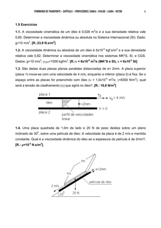 FENÔMENOS DE TRANSPORTE – CAPÍTULO 1 – PROFESSORES: CAMILA - EVALDO – LAURA - VICTOR 9 
1.9 Exercícios 
1.1. A viscosidade cinemática de um óleo é 0,028 m2/s e a sua densidade relativa vale 
0,85. Determinar a viscosidade dinâmica ou absoluta no Sistema Internacional (SI). Dado: 
g=10 m/s2. [R.:23,8 N.s/m2] 
1.2. A viscosidade dinâmica ou absoluta de um óleo é 5x10-4 kgf.s/m2 e a sua densidade 
relativa vale 0,82. Determinar a viscosidade cinemática nos sistemas MK*S, SI, e CGS. 
Dados: g=10 m/s2; γH2O=1000 kgf/m3. [R.:υ = 6x10-6 m2/s (MK*S e SI), υ = 6x10-2 St] 
1.3. São dadas duas placas planas paralelas distanciadas de e= 2mm. A placa superior 
(placa 1) move-se com uma velocidade de 4 m/s, enquanto a inferior (placa 2) é fixa. Se o 
espaço entre as placas for preenchido com óleo (υ = 1,0x10-5 m2/s; γ=8300 N/m3), qual 
será a tensão de cisalhamento (τt) que agirá no óleo?. [R.: 16,6 N/m2] 
1.4. Uma placa quadrada de 1,0m de lado e 20 N de peso desliza sobre um plano 
inclinado de 300, sobre uma película de óleo. A velocidade da placa é de 2 m/s e mantida 
constante. Qual é a viscosidade dinâmica do óleo se a espessura da película é de 2mm?. 
[R.: μ=10-2 N.s/m2]. 
 