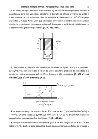 FENÔMENOS DE TRANSPORTE – CAPÍTULO 1 – PROFESSORES: CAMILA - EVALDO – LAURA - VICTOR 10 
1.5. O pistão da figura tem uma massa de 0,5 kg. O cilindro de comprimento ilimitado é 
puxado para cima com velocidade constante. O diâmetro do cilindro é 10 cm e do pistão é 
9 cm, e entre os dois existe um óleo de viscosidade cinemática υ = 10-4 m2/s e peso 
específico γ = 8000 N/m3. Com que velocidade deve subir o cilindro para que o pistão 
mantenha o movimento permanente uniforme?. Considere o perfil de velocidade linear, e 
a aceleração da gravidade g=10 m/s2. [R.: V0 =22,1 m/s]. 
1.6. Assumindo o diagrama de velocidades indicado na figura, em que a parábola, 
(V=a.y2+b.y+c), tem seu vértice a 10 cm do fundo, calcular o gradiente de velocidade e a 
tensão de cisalhamento para y=0; 5, 10cm. Adotar μ = 400 centipoises. [R.: (50 s-1; 200 
dina/cm2), (25 s-1; 100 dina/cm2), (0; 0)]. 
1.7. Ar escoa ao longo de uma tubulação. Em uma seção (1), p1=200.000 N/m2 (abs) e 
T1=50 0C. Em uma seção (2), p2=150.000 N/m2 (abs) e T2 = 20 0C. Determinar a variação 
porcentual da massa específica de (1) para (2). [R.: -17,3%]. 
1.8. Um gás natural tem densidade relativa igual a 0,6 em relação ao ar a 9,8x104 Pa 
(abs) e 15 0C. Qual é o peso específico desse gás nas mesmas condições de pressão e 
 