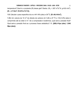 FENÔMENOS DE TRANSPORTE – CAPÍTULO 1 – PROFESSORES: CAMILA - EVALDO – LAURA - VICTOR 11 
temperatura? Qual é a constante (R) desse gás? Dados: (Rar = 287 m2/s2.K; g=9,8 m/s2). 
[R.: γ=7 N/m3; R=478 m2/s2.K]. 
1.9. Calcular o peso especifico do ar a 441 kPa (abs) e 38 0C. [R.:49,4 N/m3]. 
1.10. Um volume de 10 m3 de dióxido de carbono (k=1,28) a 27 0C e 133,3 kPa (abs) é 
comprimido até se obter 2 m3. Se a compressão é isotérmica, qual será a pressão final? 
Qual seria a pressão final se o processo fosse adiabático?. R.: [666,4 Kpa (abs); 1,046 
Mpa (abs)]. 
 