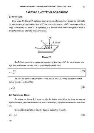 FENÔMENOS DE TRANSPORTE – CAPÍTULO 2 – PROFESSORES: CAMILA - EVALDO – LAURA - VICTOR 12 
CAPÍTULO 2 – ESTÁTICA DOS FLUIDOS 
2.1 Introdução 
Uma força (F), figura 2.1, aplicada sobre uma superfície com um ângulo de inclinação 
(α), resultará uma componente normal (Fn) e uma outra tangencial (Ft). A relação entre a 
força normal (Fn) e a área (A) é a pressão, e a divisão entre a força tangencial (Ft) e a 
área (A) obtém-se a tensão de cisalhamento. 
Figura 2.1 
Se (Fn) representa a força normal que age na área (A), e (dFn) a força normal que 
age num infinitésimo de área (dA), a pressão num ponto será: 
p = dFn (2.1) 
dA 
No caso da pressão ser uniforme, sobre toda a área (A), ou se desejar trabalhar 
com a pressão média, então: 
p = Fn (2.2) 
A 
2.2. Teorema de Stevin 
Considere na figura 2.2, uma porção de líquido prismática de área transversal 
infinitesimal (dA) posicionada entre as profundidades (M) e (N) distanciadas de uma altura 
(h). 
O peso (G) da porção de líquido, de peso específico (γ), vale: 
G =γ .Vol. (2.3) 
Ou 
 