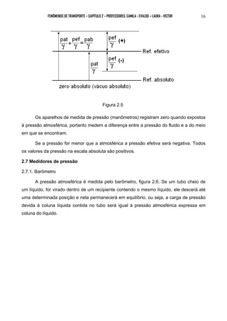 FENÔMENOS DE TRANSPORTE – CAPÍTULO 2 – PROFESSORES: CAMILA - EVALDO – LAURA - VICTOR 16 
Figura 2.5 
Os aparelhos de medida de pressão (manômetros) registram zero quando expostos 
à pressão atmosférica, portanto medem a diferença entre a pressão do fluido e a do meio 
em que se encontram. 
Se a pressão for menor que a atmosférica a pressão efetiva será negativa. Todos 
os valores da pressão na escala absoluta são positivos. 
2.7 Medidores de pressão 
2.7.1. Barômetro 
A pressão atmosférica é medida pelo barômetro, figura 2.6. Se um tubo cheio de 
um líquido, for virado dentro de um recipiente contendo o mesmo líquido, ele descerá até 
uma determinada posição e nela permanecerá em equilíbrio, ou seja, a carga de pressão 
devida á coluna líquida contida no tubo será igual à pressão atmosférica expressa em 
coluna do líquido. 
 