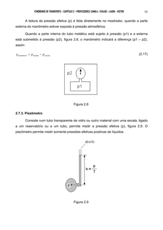 FENÔMENOS DE TRANSPORTE – CAPÍTULO 2 – PROFESSORES: CAMILA - EVALDO – LAURA - VICTOR 18 
A leitura da pressão efetiva (p) é feita diretamente no mostrador, quando a parte 
externa do manômetro estiver exposta à pressão atmosférica. 
Quando a parte interna do tubo metálico está sujeito à pressão (p1) e a externa 
está submetido à pressão (p2), figura 2.8, o manômetro indicará a diferença (p1 – p2), 
assim: 
manômetro tomada externa p = p − p (2.17) 
Figura 2.8 
2.7.3. Piezômetro 
Consiste num tubo transparente de vidro ou outro material com uma escala, ligado 
a um reservatório ou a um tubo, permite medir a pressão efetiva (p), figura 2.9. O 
piezômetro permite medir somente pressões efetivas positivas de líquidos. 
Figura 2.9 
 