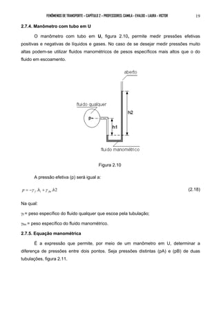 FENÔMENOS DE TRANSPORTE – CAPÍTULO 2 – PROFESSORES: CAMILA - EVALDO – LAURA - VICTOR 19 
2.7.4. Manômetro com tubo em U 
O manômetro com tubo em U, figura 2.10, permite medir pressões efetivas 
positivas e negativas de líquidos e gases. No caso de se desejar medir pressões muito 
altas podem-se utilizar fluidos manométricos de pesos específicos mais altos que o do 
fluido em escoamento. 
Figura 2.10 
A pressão efetiva (p) será igual a: 
. . 2 1 p h h f fm = −γ +γ (2.18) 
Na qual: 
γf = peso específico do fluido qualquer que escoa pela tubulação; 
γfm = peso específico do fluido manométrico. 
2.7.5. Equação manométrica 
É a expressão que permite, por meio de um manômetro em U, determinar a 
diferença de pressões entre dois pontos. Seja pressões distintas (pA) e (pB) de duas 
tubulações, figura 2.11. 
 