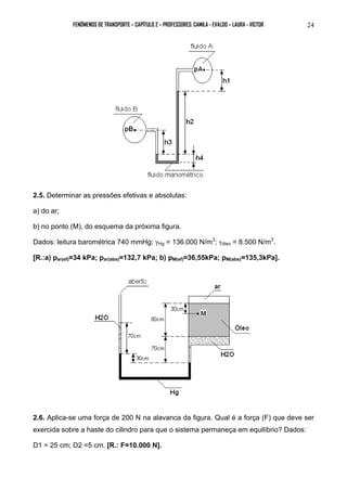 FENÔMENOS DE TRANSPORTE – CAPÍTULO 2 – PROFESSORES: CAMILA - EVALDO – LAURA - VICTOR 24 
2.5. Determinar as pressões efetivas e absolutas: 
a) do ar; 
b) no ponto (M), do esquema da próxima figura. 
Dados: leitura barométrica 740 mmHg; γHg = 136.000 N/m3; γóleo = 8.500 N/m3. 
[R.:a) par(ef)=34 kPa; par(abs)=132,7 kPa; b) pM(ef)=36,55kPa; pM(abs)=135,3kPa]. 
2.6. Aplica-se uma força de 200 N na alavanca da figura. Qual é a força (F) que deve ser 
exercida sobre a haste do cilindro para que o sistema permaneça em equilíbrio? Dados: 
D1 = 25 cm; D2 =5 cm. [R.: F=10.000 N]. 
 