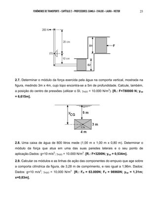 FENÔMENOS DE TRANSPORTE – CAPÍTULO 2 – PROFESSORES: CAMILA - EVALDO – LAURA - VICTOR 25 
2.7. Determinar o módulo da força exercida pela água na comporta vertical, mostrada na 
figura, medindo 3m x 4m, cujo topo encontra-se a 5m de profundidade. Calcule, também, 
a posição do centro de pressões (utilizar o SI, γH2O = 10.000 N/m3). [R.: F=780000 N; ycp 
= 6,615m]. 
2.8. Uma caixa de água de 800 litros mede (1,00 m x 1,00 m x 0,80 m). Determinar o 
módulo da força que atua em uma das suas paredes laterais e o seu ponto de 
aplicação.Dados: g=10 m/s2; γH2O = 10.000 N/m3. [R.: F=3200N; ycp = 0,534m]. 
2.9. Calcular os módulos e as linhas de ação das componentes do empuxo que age sobre 
a comporta cilíndrica da figura, de 3,28 m de comprimento, e raio igual a 1,96m. Dados: 
Dados: g=10 m/s2; γH2O = 10.000 N/m3 [R.: FH = 63.000N; FV = 98960N; ycp = 1,31m; 
x=0,83m]. 
 