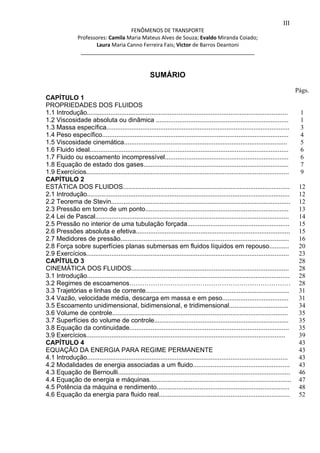 III 
FENÔMENOS DE TRANSPORTE 
Professores: Camila Maria Mateus Alves de Souza; Evaldo Miranda Coiado; 
Laura Maria Canno Ferreira Fais; Victor de Barros Deantoni 
___________________________________________________________ 
SUMÁRIO 
CAPÍTULO 1 
PROPRIEDADES DOS FLUIDOS 
1.1 Introdução................................................................................................................ 
1.2 Viscosidade absoluta ou dinâmica .......................................................................... 
1.3 Massa específica...................................................................................................... 
1.4 Peso específico........................................................................................................ 
1.5 Viscosidade cinemática........................................................................................... 
1.6 Fluido ideal............................................................................................................... 
1.7 Fluido ou escoamento incompressível..................................................................... 
1.8 Equação de estado dos gases................................................................................. 
1.9 Exercícios................................................................................................................. 
CAPÍTULO 2 
ESTÁTICA DOS FLUIDOS............................................................................................. 
2.1 Introdução................................................................................................................. 
2.2 Teorema de Stevin.................................................................................................... 
2.3 Pressão em torno de um ponto................................................................................ 
2.4 Lei de Pascal............................................................................................................ 
2.5 Pressão no interior de uma tubulação forçada......................................................... 
2.6 Pressões absoluta e efetiva...................................................................................... 
2.7 Medidores de pressão.............................................................................................. 
2.8 Força sobre superfícies planas submersas em fluidos líquidos em repouso........... 
2.9 Exercícios................................................................................................................. 
CAPÍTULO 3 
CINEMÁTICA DOS FLUIDOS........................................................................................ 
3.1 Introdução................................................................................................................. 
3.2 Regimes de escoamenos………………………………………………………………… 
3.3 Trajetórias e linhas de corrente................................................................................ 
3.4 Vazão, velocidade média, descarga em massa e em peso..................................... 
3.5 Escoamento unidimensional, bidimensional, e tridimensional................................. 
3.6 Volume de controle.................................................................................................. 
3.7 Superfícies do volume de controle........................................................................... 
3.8 Equação da continuidade......................................................................................... 
3.9 Exercícios............................................................................................................... 
CAPÍTULO 4 
EQUAÇÃO DA ENERGIA PARA REGIME PERMANENTE 
4.1 Introdução................................................................................................................ 
4.2 Modalidades de energia associadas a um fluido...................................................... 
4.3 Equação de Bernoulli................................................................................................ 
4.4 Equação de energia e máquinas............................................................................... 
4.5 Potência da máquina e rendimento.......................................................................... 
4.6 Equação da energia para fluido real......................................................................... 
Págs. 
1 
1 
3 
4 
5 
6 
6 
7 
9 
12 
12 
12 
13 
14 
15 
15 
16 
20 
23 
28 
28 
28 
28 
31 
31 
34 
35 
35 
35 
39 
43 
43 
43 
43 
46 
47 
48 
52 
 