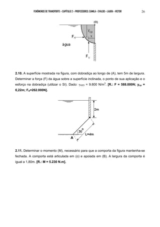 FENÔMENOS DE TRANSPORTE – CAPÍTULO 2 – PROFESSORES: CAMILA - EVALDO – LAURA - VICTOR 26 
2.10. A superfície mostrada na figura, com dobradiça ao longo de (A), tem 5m de largura. 
Determinar a força (F) da água sobre a superfície inclinada, o ponto de sua aplicação e o 
esforço na dobradiça (utilizar o SI). Dado: γH2O = 9.800 N/m3. [R.: F = 588.000N; ycp = 
6,22m; FA=262.000N]. 
2.11. Determinar o momento (M), necessário para que a comporta da figura mantenha-se 
fechada. A comporta está articulada em (o) e apoiada em (B). A largura da comporta é 
igual a 1,80m. [R.: M = 5.230 N.m]. 
 