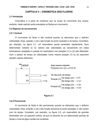 FENÔMENOS DE TRANSPORTE – CAPÍTULO 3 – PROFESSORES: CAMILA - EVALDO – LAURA - VICTOR 28 
CAPÍTULO 3 – CINEMÁTICA DOS FLUIDOS 
3.1 Introdução 
Cinemática é a parte da mecânica que se ocupa do movimento dos corpos, 
portanto, neste capítulo serão estudados os fluidos em movimento. 
3.2 Regimes de escoamentos 
3.2.1 Variável 
O movimento do fluido é dito variável quando os elementos que o definem 
(velocidade, força, pressão, e etc.) são função do ponto (posição) e do tempo. Considere, 
por exemplo, na figura 3.1, um reservatório sendo esvaziado rapidamente. Num 
determinado instante (t) os valores das velocidades de escoamento em tubos 
extravasores acoplados à parede do reservatório nas posições (1) e (2) são diferentes. 
Com o passar do tempo as velocidades numa mesma posição (1) ou (2) assumem 
também valores diferentes. 
Figura 3.1 
3.2.2 Permanente 
O movimento do fluido é dito permanente quando os elementos que o definem 
(velocidade, força, pressão, e etc.) são função exclusiva do ponto (posição), e não variam 
com do tempo. Considere, por exemplo, na figura 3.2, um reservatório de grandes 
dimensões com um pequeno orifício, tal que no decorrer de um determinado período de 
tempo o nível da água mantém-se constante. 
 