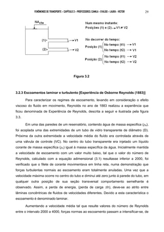 FENÔMENOS DE TRANSPORTE – CAPÍTULO 3 – PROFESSORES: CAMILA - EVALDO – LAURA - VICTOR 29 
Figura 3.2 
3.2.3 Escoamentos laminar e turbulento [Experiência de Osborne Reynolds (1883)] 
Para caracterizar os regimes de escoamento, levando em consideração o efeito 
viscoso do fluido em movimento, Reynolds no ano de 1883 realizou a experiência que 
ficou denominada de Experiência de Reynolds, descrita a seguir e ilustrada pela figura 
3.3. 
Em uma das paredes de um reservatório, contendo água de massa especifica (ρa), 
foi acoplada uma das extremidades de um tubo de vidro transparente de diâmetro (D). 
Próxima da outra extremidade a velocidade média do fluído era controlada através de 
uma válvula de controle (VC). No centro do tubo transparente era injetado um líquido 
corante de massa específica (ρc) igual à massa específica da água. Inicialmente mantida 
a velocidade de escoamento com um valor muito baixo, tal que o valor do número de 
Reynolds, calculado com a equação adimensional (3.1) resultasse inferior a 2000, foi 
verificado que o filete de corante movimentava em linha reta, numa demonstração que 
forças turbulentas normais ao escoamento eram totalmente anuladas. Uma vez que a 
velocidade máxima ocorre no centro do tubo e diminui até zero junto á parede do tubo, em 
qualquer outra posição de sua seção transversal comportamento semelhante é 
observado. Assim, a perda de energia, (perda de carga Δh), deve-se ao atrito entre 
lâminas concêntricas de fluidos de velocidades diferentes. Devido a esta característica o 
escoamento é denominado laminar. 
Aumentando a velocidade média tal que resulte valores do número de Reynolds 
entre o intervalo 2000 a 4000, forças normas ao escoamento passam a intensificar-se, de 
 