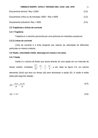 FENÔMENOS DE TRANSPORTE – CAPÍTULO 3 – PROFESSORES: CAMILA - EVALDO – LAURA - VICTOR 31 
Escoamento laminar: Rey ≤ 2000 (3.2) 
Escoamento crítico ou de transição: 2000 < Rey ≤ 4000 (3.3) 
Escoamento turbulento: Rey > 4000 (3.4) 
3.3 Trajetórias e linhas de corrente 
3.3.1 Trajetória 
Trajetória é o caminho percorrido por uma partícula em instantes sucessivos. 
3.3.2 Linhas de corrente 
Linha de corrente é a linha tangente aos vetores da velocidade de diferentes 
partículas no mesmo instante. 
3.4 Vazão, velocidade média, descarga em massa e em peso 
3.4.1 Vazão 
Vazão é o volume de fluido que escoa através de uma seção em um intervalo de 
tempo unitário. Unidades: 
L3 
; 
T 
m3 
s 
L ; 
; 
s 
m3 
h 
; e etc. Seja na figura 3.4, um volume 
elementar (dvol) que leva um tempo (dt) para atravessar a seção (S). A vazão é então 
dada pela seguinte relação: 
dQ = dvol = 
dt 
dx.dA (3.5) 
dt 
dQ = V.dA (3.6) 
 