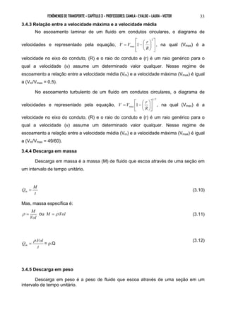 FENÔMENOS DE TRANSPORTE – CAPÍTULO 3 – PROFESSORES: CAMILA - EVALDO – LAURA - VICTOR 33 
3.4.3 Relação entre a velocidade máxima e a velocidade média 
No escoamento laminar de um fluido em condutos circulares, o diagrama de 
velocidades e representado pela equação, 
 
V V r , na qual (Vmax) é a 
  
 
= −  
  
 
 
 
2 
max 1 
R 
velocidade no eixo do conduto, (R) e o raio do conduto e (r) é um raio genérico para o 
qual a velocidade (v) assume um determinado valor qualquer. Nesse regime de 
escoamento a relação entre a velocidade média (Vm) e a velocidade máxima (Vmax) é igual 
a (Vm/Vmax = 0,5). 
No escoamento turbulento de um fluido em condutos circulares, o diagrama de 
velocidades e representado pela equação, 
1/ 7 
V V  
= −  
r  
 
, na qual (Vmax) é a 
max 1  
 
 
 
R 
velocidade no eixo do conduto, (R) e o raio do conduto e (r) é um raio genérico para o 
qual a velocidade (v) assume um determinado valor qualquer. Nesse regime de 
escoamento a relação entre a velocidade média (Vm) e a velocidade máxima (Vmax) é igual 
a (Vm/Vmax = 49/60). 
3.4.4 Descarga em massa 
Descarga em massa é a massa (M) de fluido que escoa através de uma seção em 
um intervalo de tempo unitário. 
Q M m = (3.10) 
t 
Mas, massa específica é: 
ρ = M ou M = ρ .Vol (3.11) 
Vol 
ρ. 
= = ρ.Q (3.12) 
Q Vol m 
t 
3.4.5 Descarga em peso 
Descarga em peso é a peso de fluido que escoa através de uma seção em um 
intervalo de tempo unitário. 
 