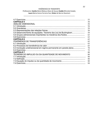 IV 
FENÔMENOS DE TRANSPORTE 
Professores: Camila Maria Mateus Alves de Souza; Evaldo Miranda Coiado; 
Laura Maria Canno Ferreira Fais; Victor de Barros Deantoni 
___________________________________________________________ 
4.7 Exercícios................................................................................................................. 
CAPÍTULO 5 
ANÁLISE DIMENSIONAL 
5.1 Introdução................................................................................................................. 
5.2 Grandezas................................................................................................................ 
5.3 Representações das relações físicas....................................................................... 
5.4 Desenvolvimento de equações. Teorema dos (πs) de Buckingham........................ 
5.5 Grupos adimensionais importantes na mecânica dos fluidos.................................. 
5.6 Exercícios................................................................................................................. 
CAPÍTULO 6 
FENÔMENOS DE TRANSFERÊNCIAS 
6.1 Introdução................................................................................................................. 
6.2 Processos de transferência de calor......................................................................... 
6.3 Condução unidimensional em regime permanente em parede plana...................... 
6.4 Exercícios................................................................................................................. 
CAPÍTULO 7 
TEOREMA DO IMPULSO OU DA QUANTIDADE DE MOVIMENTO 
7.1 Introdução.................................................................................................................. 
7.2 Definição................................................................................................................... 
7.3 Equação do impulso ou da quantidade de movimento............................................. 
7.4 Exercícios.................................................................................................................. 
53 
58 
58 
58 
58 
58 
59 
63 
63 
65 
65 
65 
65 
70 
72 
80 
80 
80 
80 
80 
84 
 