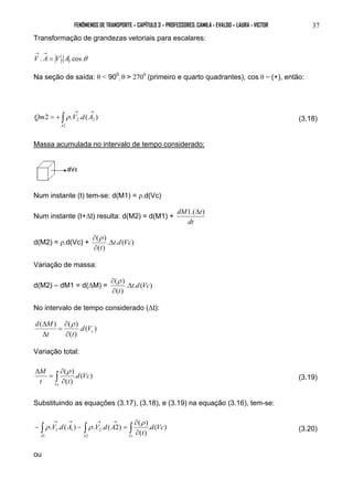 FENÔMENOS DE TRANSPORTE – CAPÍTULO 3 – PROFESSORES: CAMILA - EVALDO – LAURA - VICTOR 37 
Transformação de grandezas vetoriais para escalares: 
→ → 
V . A = V . A.cos.θ 
Na seção de saída: θ < 900 
; θ > 2700 (primeiro e quarto quadrantes), cos θ = (+), então: 
→ → Qm = + ∫ V d A 
2 . . ( ) 2 
2 
2 
A 
ρ (3.18) 
Massa acumulada no intervalo de tempo considerado: 
Num instante (t) tem-se: d(M1) = ρ.d(Vc) 
Num instante (t+Δt) resulta: d(M2) = d(M1) + 
dM1.(Δt) 
dt 
( ) t d Vc 
t 
∂ ρ 
d(M2) = ρ.d(Vc) + . . ( ) 
( ) 
Δ 
∂ 
Variação de massa: 
( ) t d Vc 
t 
∂ ρ 
d(M2) – dM1 = d(ΔM) = . . ( ) 
( ) 
Δ 
∂ 
No intervalo de tempo considerado (Δt): 
. ( ) 
d M 
( Δ ) ( ρ 
) 
( ) 
c d V 
∂ 
= 
t ∂ 
t 
Δ 
Variação total: 
( ) d Vc 
Δ ρ 
. ( ) 
( ) 
M 
∫ ∂ 
t t 
Vc 
∂ 
= 
(3.19) 
Substituindo as equações (3.17), (3.18), e (3.19) na equação (3.16), tem-se: 
. . ( ) . . ( 2) ( ) 
→ → → → ρ 
ρ ρ (3.20) 
. ( ) 
( ) 
∫ 1 ∫ 2 
∫ ∂ 
2 
1 
1 d Vc 
t 
V d A V d A 
A A Vc 
∂ 
− − = 
ou 
 