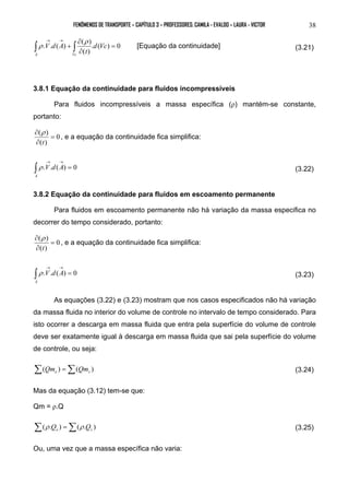 FENÔMENOS DE TRANSPORTE – CAPÍTULO 3 – PROFESSORES: CAMILA - EVALDO – LAURA - VICTOR 38 
. . ( ) ( ) = 
. ( ) 0 
( ) 
∂ 
∂ 
∫ + ∫ → → 
d Vc 
t 
V d A 
A Vc 
ρ 
ρ [Equação da continuidade] (3.21) 
3.8.1 Equação da continuidade para fluidos incompressíveis 
Para fluidos incompressíveis a massa específica (ρ) mantém-se constante, 
portanto: 
0 
( ρ 
) = 
∂ 
∂ 
t 
( ) 
, e a equação da continuidade fica simplifica: 
→ → ∫ V d A 
A 
. . ( ) = 0 
ρ (3.22) 
3.8.2 Equação da continuidade para fluidos em escoamento permanente 
Para fluidos em escoamento permanente não há variação da massa especifica no 
decorrer do tempo considerado, portanto: 
0 
( ) = 
∂ 
∂ 
t 
ρ 
( ) 
, e a equação da continuidade fica simplifica: 
→ → ∫ V d A 
A 
. . ( ) = 0 
ρ (3.23) 
As equações (3.22) e (3.23) mostram que nos casos especificados não há variação 
da massa fluida no interior do volume de controle no intervalo de tempo considerado. Para 
isto ocorrer a descarga em massa fluida que entra pela superfície do volume de controle 
deve ser exatamente igual à descarga em massa fluida que sai pela superfície do volume 
de controle, ou seja: 
Σ( ) =Σ( ) e s Qm Qm (3.24) 
Mas da equação (3.12) tem-se que: 
Qm = ρ.Q 
Σ( . ) =Σ( . ) e s ρ Q ρ Q (3.25) 
Ou, uma vez que a massa específica não varia: 
 