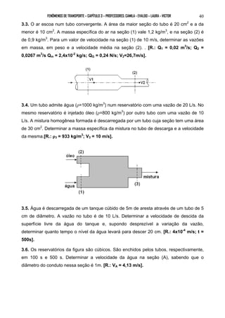 FENÔMENOS DE TRANSPORTE – CAPÍTULO 3 – PROFESSORES: CAMILA - EVALDO – LAURA - VICTOR 40 
3.3. O ar escoa num tubo convergente. A área da maior seção do tubo é 20 cm2 e a da 
menor é 10 cm2. A massa específica do ar na seção (1) vale 1,2 kg/m3, e na seção (2) é 
de 0,9 kg/m3. Para um valor de velocidade na seção (1) de 10 m/s, determinar as vazões 
em massa, em peso e a velocidade média na seção (2). . [R.: Q1 = 0,02 m3/s; Q2 = 
0,0267 m3/s Qm = 2,4x10-2 kg/s; QG = 0,24 N/s; V2=26,7m/s]. 
3.4. Um tubo admite água (ρ=1000 kg/m3) num reservatório com uma vazão de 20 L/s. No 
mesmo reservatório é injetado óleo (ρ=800 kg/m3) por outro tubo com uma vazão de 10 
L/s. A mistura homogênea formada é descarregada por um tubo cuja seção tem uma área 
de 30 cm2. Determinar a massa específica da mistura no tubo de descarga e a velocidade 
da mesma.[R.: ρ3 = 933 kg/m3; V3 = 10 m/s]. 
3.5. Água é descarregada de um tanque cúbido de 5m de aresta através de um tubo de 5 
cm de diâmetro. A vazão no tubo é de 10 L/s. Determinar a velocidade de descida da 
superfície livre da água do tanque e, supondo desprezível a variação da vazão, 
determinar quanto tempo o nível da água levará para descer 20 cm. [R.: 4x10-4 m/s; t = 
500s]. 
3.6. Os reservatórios da figura são cúbicos. São enchidos pelos tubos, respectivamente, 
em 100 s e 500 s. Determinar a velocidade da água na seção (A), sabendo que o 
diâmetro do conduto nessa seção é 1m. [R.: VA = 4,13 m/s]. 
 